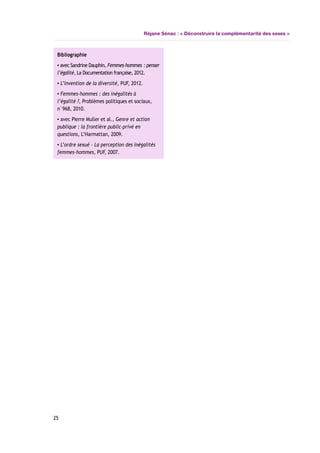 Réjane Sénac : « Déconstruire la complémentarité des sexes »
Bibliographie
▪ avec Sandrine Dauphin, Femmes-hommes : penser
l’égalité, La Documentation française, 2012.
▪ L’invention de la diversité, PUF, 2012.
▪ Femmes-hommes : des inégalités à
l’égalité ?, Problèmes politiques et sociaux,
n°968, 2010.
▪ avec Pierre Muller et al., Genre et action
publique : la frontière public-privé en
questions, L’Harmattan, 2009.
▪ L’ordre sexué – La perception des inégalités
femmes-hommes, PUF, 2007.
25
 