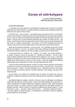 Corps et stéréotypes
« Le corps à l’école pose problème. »
Édith Boivin-Broussolle : Danser, penser
ACTIVITÉS SPORTIVES
La valorisation des activités sportives est particulièrement importante dans la société et se manifeste
différemment entre filles et garçons. Les activités choisies par les élèves et leurs compétences tendent à se
différencier petit à petit au fil de la scolarité.
Une fille qui court « comme un garçon » – sous-entendu comme un garçon qui court vite – sera l’objet de
l’estime de tous les élèves à l’école primaire lors des activités physiques. Elle sera choisie dans les équipes
de jeux. Au fur et à mesure de l’avancement dans la scolarité, les conduites d’évitement d’une fille « non
sportive » seront de moins en moins socialement dévalorisées dans le groupe. En revanche une fille « trop
sportive » peut être mise à l’écart du groupe de filles. Chez les adultes, en ce qui concerne les sportives de
haut niveau, la « suspicion d’homosexualité » est fréquente, ce qui révèle l’inaptitude d’une partie de
l’opinion à concevoir que les femmes puissent accéder au haut niveau dans un grand nombre de sports.
Penser que tous les garçons homosexuels « sont nuls en sport » est un stéréotype qui peut être en partie
brisé par les coming out – trop rares – des sportifs de haut niveau. Néanmoins de nombreux témoignages
d’homosexuels relatent le calvaire qu’ils ont subi au collège et au lycée mais aussi à l’école primaire.
Ils ne sont pas les seuls : les « Bouboule », les « à lunettes », les « boulets », les « pas bien coordonnés »,
les timides, les peureux, les lents, les trop petits, les « chouchous à sa maîtresse »… ont tous et toutes
connu les mêmes humiliations d’être choisis en dernier dans les équipes (Ah ! Non, pas lui !), voire d’être
imposés par l’enseignant, de ne jamais recevoir de passe aux jeux de ballon, de subir quolibets et jugements
négatifs, d’être classés derniers à la course, au saut, au lancer…, d’avoir des mauvaises notes mesurées
scientifiquement par un chronomètre ou un mètre : une preuve objective de leur nullité.
Le foot à la récré comme les discussions sur un match vu à la télé, le foot du mercredi ou les dimanches
au stade sont le moyen pour certains garçons très jeunes de montrer à tous qu’ils vont « entrer dans la
maison des hommes ». Certains – qui seront homosexuels ou non – manifestent très tôt leur non attirance
pour ces activités de communion masculine. Ils doivent apprendre à faire semblant, sous peine d’être
rejetés du groupe.
On peut penser que la question de l’humiliation dans les vestiaires est réservée aux classes du
secondaire. La vigilance est toutefois de mise lors des activités de piscine ou nécessitant un changement de
tenue.
Les rôles de l’école sont multiples : permettre à chacune et chacun de développer ses compétences
motrices dans des activités où il prend du plaisir ; s’initier à de multiples pratiques dont le foot bien sûr ! ;
valoriser la progression et les efforts individuels sans comparaison, classement ni note ; définir des objectifs
autres que la victoire ou la défaite ; concevoir les activités collectives avec des finalités d’inclusion, de
partage et d’entraide ; valoriser le plaisir et la motivation en dehors de toute question de genre (« il saute
super bien à la corde », « elle lance la balle vraiment très loin », « il participe au spectacle de danse »,
« elle adore regarder les matches de rugby ») et contrebalancer la non-mixité et l’esprit de compétition
prônés en général par les clubs sportifs.
26
 