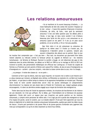 Les relations amoureuses
« Ils se marièrent et ils eurent beaucoup d’enfants… ». La
chute habituelle de bien des contes fait souvent l’impasse sur
le mot « amour ». Il peut être question d’épreuves à traverser,
d’attentes, de refus, de fuite… mais quid du sentiment
amoureux ? C’est une belle question pour les débats philo à
l’école, à tout âge, et dans notre société il est d’ailleurs
beaucoup plus facile de dire qu’on a une amoureuse ou un
amoureux quand on est petit ! À 4 ans ça ne pose aucun
problème, à 6 on se tortille, à 10 ce n’est plus possible.
Que faire alors si on est amoureuse ou amoureux de
quelqu’un du même sexe ? À l’école ça n’existe pas, les
enseignant-es n’abordent jamais la question, laissent peu
souvent à disposition des albums qui en parlent. Dans la cour
les insultes font comprendre que « c’est pas bien ». Plus tard, les évocations qui pourraient être faites
restent absentes ou ridicules comme la fameuse phrase du Lagarde et Michard sur « les relations
tumultueuses » de Verlaine et Rimbaud. Pourtant la société a bougé, on voit désormais des gays et des
lesbiennes dans les séries télévisées, les débats sur le PACS en 1999 ou sur le mariage en 2012 et 2013 ont
traversé la société, des personnalités médiatiques ont effectué leur coming-out. À l’école les couples de
femmes ou d’hommes qui sont parents d’élèves sont aujourd’hui visibles, de plus en plus d’enseignantes ou
d’enseignants ne « cachent » plus leur conjoint… mais dans la classe comme dans la cour, rien n’a changé…
… ou presque : il existe des classes où « on en parle ».
Comment se fait-il que les élèves, dans leur quasi-majorité, ne trouvent rien à redire à une histoire où il
y a deux mamans qui s’aiment, où Raphaël aime Jérôme, où Philomène va rejoindre Lili, où Rémi est troublé
par Hubert… et que dans le même temps la violence et les agressions homophobes ne reculent pas ? Pourquoi
notre école et notre société laissent-elles ancrer chez les jeunes stéréotypes et comportements
discriminatoires ? La réponse est sans doute dans la frilosité de l’institution qui, malgré quelques propos
encourageants, n’a dans ces dernières années engagé aucun moyen de formation des enseignant-es.
Traiter dans tous les lieux de l’école les agressions verbales, les situations de harcèlement et de violence
est une nécessité. Ce n’est pas suffisant. Par le débat, par l’intermédiaire de la littérature de jeunesse
également, l’école doit ouvrir un espace pour que s’exprime une parole positive sur les relations
amoureuses, y compris entre personnes de même sexe. Il ne s’agit pas de la parole des enseignant-es mais
d’un espace de parole, social et scolaire, qui a un double objectif. D’une part faire approcher par tous les
élèves la légitimité et la réalité des relations amoureuses homosexuelles, quelles que soient les idées reçues
de chacun ; d’autre part permettre à de jeunes filles et de jeunes garçons d’entendre sans jugement des
mots qui correspondent à ce qu’ils et elles ressentent au fond d’eux-mêmes.
28
 