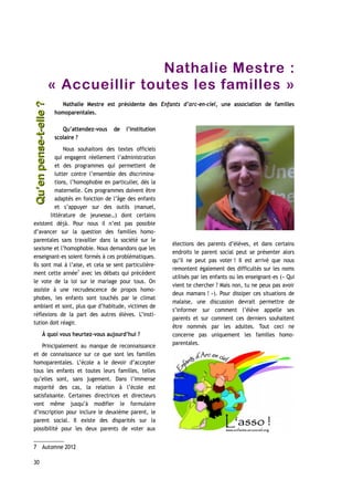 Nathalie Mestre :
« Accueillir toutes les familles »
Nathalie Mestre est présidente des Enfants d’arc-en-ciel, une association de familles
homoparentales.
Qu’attendez-vous de l’institution
scolaire ?
Nous souhaitons des textes officiels
qui engagent réellement l’administration
et des programmes qui permettent de
lutter contre l’ensemble des discrimina-
tions, l’homophobie en particulier, dès la
maternelle. Ces programmes doivent être
adaptés en fonction de l’âge des enfants
et s’appuyer sur des outils (manuel,
littérature de jeunesse…) dont certains
existent déjà. Pour nous il n’est pas possible
d’avancer sur la question des familles homo-
parentales sans travailler dans la société sur le
sexisme et l’homophobie. Nous demandons que les
enseignant-es soient formés à ces problématiques.
Ils sont mal à l’aise, et cela se sent particulière-
ment cette année7
avec les débats qui précèdent
le vote de la loi sur le mariage pour tous. On
assiste à une recrudescence de propos homo-
phobes, les enfants sont touchés par le climat
ambiant et sont, plus que d’habitude, victimes de
réflexions de la part des autres élèves. L’insti-
tution doit réagir.
À quoi vous heurtez-vous aujourd’hui ?
Principalement au manque de reconnaissance
et de connaissance sur ce que sont les familles
homoparentales. L’école a le devoir d’accepter
tous les enfants et toutes leurs familles, telles
qu’elles sont, sans jugement. Dans l’immense
majorité des cas, la relation à l’école est
satisfaisante. Certaines directrices et directeurs
vont même jusqu’à modifier le formulaire
d’inscription pour inclure le deuxième parent, le
parent social. Il existe des disparités sur la
possibilité pour les deux parents de voter aux
7 Automne 2012
élections des parents d’élèves, et dans certains
endroits le parent social peut se présenter alors
qu’il ne peut pas voter ! Il est arrivé que nous
remontent également des difficultés sur les noms
utilisés par les enfants ou les enseignant-es (« Qui
vient te chercher ? Mais non, tu ne peux pas avoir
deux mamans ! »). Pour dissiper ces situations de
malaise, une discussion devrait permettre de
s’informer sur comment l’élève appelle ses
parents et sur comment ces derniers souhaitent
être nommés par les adultes. Tout ceci ne
concerne pas uniquement les familles homo-
parentales.
30
Qu’enpense-t-elle ?Qu’enpense-t-elle ?
 