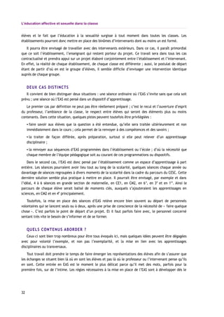 L’éducation affective et sexuelle dans la classe
élèves et le fait que l’éducation à la sexualité surgisse à tout moment dans toutes les classes. Les
établissements pourront donc mettre en place des binômes d’intervenants dont au moins un est formé.
Il pourra être envisagé de travailler avec des intervenants extérieurs. Dans ce cas, il paraît primordial
que ce soit l’établissement, l’enseignant qui restent porteur du projet. Ce travail sera dans tous les cas
contractualisé et prendra appui sur un projet élaboré conjointement entre l’établissement et l’intervenant.
En effet, la réalité de chaque établissement, de chaque classe est différente ; aussi, le postulat de départ
étant de partir d’où en est le groupe d’élèves, il semble difficile d’envisager une intervention identique
auprès de chaque groupe.
DEUX CAS DISTINCTS
Il convient de bien distinguer deux situations : une séance ordinaire où l’EAS s’invite sans que cela soit
prévu ; une séance où l’EAS est pensé dans un dispositif d’apprentissage.
Le premier cas par définition ne peut pas être réellement préparé ; c’est le recul et l’ouverture d’esprit
du professeur, l’ambiance de la classe, le respect entre élèves qui seront des éléments plus ou moins
contenants. Dans cette situation, quelques pistes peuvent toutefois être privilégiées :
▪ faire savoir aux élèves que la question a été entendue, qu’elle sera traitée ultérieurement et non
immédiatement dans le cours ; cela permet de la renvoyer à des compétences et des savoirs ;
▪ la traiter de façon différée, après préparation, surtout si elle peut relever d’un apprentissage
disciplinaire ;
▪ la renvoyer aux séquences d’EAS programmées dans l’établissement ou l’école ; d’où la nécessité que
chaque membre de l’équipe pédagogique soit au courant de ces programmations ou dispositifs.
Dans le second cas, l’EAS est donc pensé par l’établissement comme un espace d’apprentissage à part
entière. Les séances pourraient avoir lieu tout au long de la scolarité, quelques séances chaque année ou
davantage de séances regroupées à divers moments de la scolarité dans la cadre du parcours du CESC. Cette
dernière solution semble plus pratique à mettre en place. Il pourrait être envisagé, par exemple et dans
l’idéal, 4 à 6 séances en grande section de maternelle, en CE1, en CM2, en 6e
, en 3e
et en 1re
. Ainsi le
parcours de chaque élève serait balisé de moments clés, auxquels s’ajouteraient les apprentissages en
sciences, en CM2 et en 4e
principalement.
Toutefois, la mise en place des séances d’EAS relève encore bien souvent au départ de personnels
volontaires qui se lancent seuls ou à deux, après une prise de conscience de la nécessité de « faire quelque
chose ». C’est parfois le point de départ d’un projet. Et il faut parfois faire avec, le personnel concerné
sentant très vite le besoin de s’informer et de se former.
QUELS CONTENUS ABORDER ?
Ceux-ci sont bien trop nombreux pour être tous évoqués ici, mais quelques idées peuvent être dégagées
avec pour volonté l’exemple, et non pas l’exemplarité, et la mise en lien avec les apprentissages
disciplinaires ou transversaux.
Tout travail doit prendre le temps de faire émerger les représentations des élèves afin de s’assurer que
les échanges se situent bien là où en sont les élèves et pas là où le professeur ou l’intervenant pense qu’ils
en sont. Cette entrée en EAS est le moment le plus délicat parce qu’il met des mots, parfois pour la
première fois, sur de l’intime. Les règles nécessaires à la mise en place de l’EAS sont à développer dès le
32
 