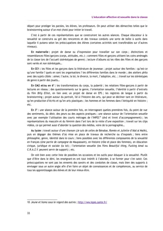 L’éducation affective et sexuelle dans la classe
départ pour protéger les paroles, les élèves, les professeurs. On peut utiliser des démarches telles que le
brainstorming autour d’un mot choisi pour initier le travail.
C’est à partir de ces représentations que se construiront les autres séances. Chaque éducateur à la
sexualité se construira au gré des rencontres et des travaux conduits une sorte de boîte à outils dans
laquelle il puisera selon les préoccupations des élèves (certaines activités sont transférables sur d’autres
niveaux).
En maternelle : projet de danse ou d’expression pour travailler sur son corps ; distinctions et
ressemblances filles/garçons (corps, attitudes, etc.) ; comment filles et garçons utilisent les coins aménagés
de la classe lors de l’accueil (stéréotypes de genre) ; lecture d’albums où les rôles des filles et des garçons
sont variés et non stéréotypés…
En CE1 : les filles et les garçons dans la littérature de jeunesse ; projet autour des familles : qu’est-ce
qu’une famille ? quels en sont les organisations ? les différentes familles dans le monde ; des ateliers philo
avec des sujets ciblés : aimer, l’autre, la loi, le divorce, la mort, l’adoption, etc. ; travail sur les stéréotypes
de genre à partir des jouets…
En CM2 et/ou en 6e
: les transformations du corps, la puberté ; les relations filles-garçons à partir de
lectures en réseau ; des questionnements sur le genre, l’orientation sexuelle, l’identité à partir d’extraits
du film Billy Elliot, en lien avec un projet de danse en EPS ; les registres de langue à partir du
brainstorming ; projet autour du portrait, lié à l’histoire des arts, qui peut se décliner tant en littérature,
qu’en production d’écrits et qu’en arts plastiques ; les hommes et les femmes dans l’Antiquité en histoire ;
etc.
En 3e
: une séance autour de la première fois, en interrogeant quelles premières fois, du point de vue
des sentiments, du désir, des peurs ou des aspects pratiques ; une séance autour de l’orientation sexuelle
avec par exemple l’utilisation des courts métrages de l’INPES10
(dvd et livret d’accompagnement) ; les
représentations du masculin et du féminin dans l’art lors de la visite d’une exposition ; travail sur les clips
vidéos, ce qui permet aussi d’aborder la question des médias, voire de la pornographie…
Au lycée : travail autour d’une chanson (Je suis de celles de Bénabar, Roméo et Juliette d’Abd al Malik),
puis en dégager des thèmes d’où mise en place de travaux de recherche ou d’exposés ; liens entre
philosophie, genre, identité dans le cours ; liens possibles avec les différentes composantes de la sexualité
en français (Une partie de campagne de Maupassant), en histoire (rôle et place des femmes), en éducation
civique, juridique et sociale (la loi) ; l’orientation sexuelle (les films Beautiful thing, Fucking Amal ou
C.R.A.Z.Y. peuvent servir de support) ; etc.
On voit bien avec cette liste de possibles les occasions et les outils pour éduquer à la sexualité. Plutôt
que d’être dans le déni, les enseignant-es ont tout intérêt à l’aborder, à se former pour s’en saisir. Ces
préoccupations ne sont pas les ennemis des savoirs et des conduites de classe, mais bien des supports à
envisager sous un autre angle afin d’en faire un objet de connaissances et de compétences, au service de
tous les apprentissages des élèves et de leur mieux-être.
10 Jeune et homo sous le regard des autres ; http://ww.inpes.sante.fr/
33
 