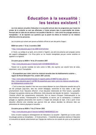 Éducation à la sexualité :
les textes existent !
Les trois séances annuelles d’éducation à la sexualité prévues dans les programmes pour toutes les
années de la scolarité ne sont pas effectuées à l’école primaire dans la quasi-totalité des écoles.
Pourtant dans le cadre de ces séances il est possible d’aborder la « lutte contre les préjugés sexistes ou
homophobes » et de répondre aux questions que se posent les élèves en insistant sur les relations
affectives entre les personnes.
Les circulaires qui suivent sont parues au Bulletin officiel et sont des points d’appui :
BOEN hors-série n°10 du 2 novembre 2000
▪ http://www.education.gouv.fr/bo/2000/hs10/hs10.htm
À l’école, au collège et au lycée, de la mixité à l’égalité, une série de scénarios sont proposés comme
des supports pédagogiques. L’un d’eux porte sur les insultes homophobes perçues comme anodines en
appelant à la vigilance.
Circulaire parue au BOEN n°44 du 29 novembre 2001
▪ http://www.education.gouv.fr/botexte/bo011129/MENE0102529C.htm
Traitant de la journée mondiale de lutte contre le SIDA, elle exprime une volonté forte de lutter,
notamment, contre l’homophobie.
« 30 propositions pour lutter contre les violences sexuelles dans les établissements scolaires »,
rapport de Nicole Belloubet-Frier, octobre 2001 (extrait)
▪ http://www.ladocumentationfrancaise.fr/rapports-publics/014000716/index.shtml ou
http://www.education.gouv.fr/cid1985/30-propositions-pour-lutter-contre-les-violences-sexuelles-dans-
les-etablissements-scolaires.html
« C’est la raison pour laquelle il faut sans aucun doute dépasser les cours d’éducation sexuelle tels qu’ils
ont été pratiqués jusqu’alors, dans leur version biologique, techniciste et trop ciblée. Il doit s’agir
prioritairement d’une "éducation affective", d’une éducation relationnelle de l’être humain, susceptible
d’évoquer les questions relatives aux différences. Cette éducation doit aborder de manière « humanisante »
l’éventail affectif des comportements relationnels, être en mesure d’évoquer l’hétérosexualité et les
discriminations sexistes, l’homosexualité et l’homophobie, et œuvrer, par la connaissance, à combattre
préjugés ou angoisses personnelles bien souvent à l’origine des attitudes de rejet. C’est à partir d’une
éducation affective ainsi entendue que pourront être par ailleurs abordées les déviances liées aux
phénomènes de violence physiques et sexuelles. »
Circulaire parue au BOEN n°9 du 27 février 2003
▪ http://www.education.gouv.fr/botexte/bo030227/MENE0300322C.htm
Cette circulaire explique le développement de l’éducation à la sexualité « légitimée par la lutte contre
les préjugés sexistes ou homophobes ». À l’école primaire, « l’ensemble des questions relatives à l’éducation
à la sexualité est abordé collectivement par l’équipe des maîtres lors de conseils de cycle ou de conseils de
34
 