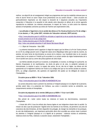 Éducation à la sexualité : les textes existent !
maîtres. Les objectifs de cet enseignement intégré aux programmes ainsi que les modalités retenues pour sa
mise en œuvre feront en outre l’objet d’une présentation lors du conseil d’école ». Cette circulaire est
particulièrement importante car elle stipule la nécessité de 3 séquences annuelles (ou l’équivalent)
consacrées à l’éducation à la sexualité et elle aborde cette éducation en dehors de la stricte approche
reproductive ou médicale. Les relations amoureuses, le respect de l’autre, la lutte contre les violences
sexistes et homophobes contraires aux droits de l’homme sont explicitement cités.
« Les attitudes à l’égard de la vie en société des élèves en fin d’école primaire et en fin de collège »
in Les dossiers, n°186, juillet 2007, ministère de l’éducation nationale, DEPP (extrait)
▪ http://www.education.gouv.fr/cid5355/les-attitudes-a-l-egard-de-la-vie-en-societe-des-eleves-en-fin-
d-ecole-primaire-et-en-fin-de-college.html
http://media.education.gouv.fr/file/82/4/5824.pdf ou
http://educ-eval.pleiade.education.fr/pdf/dossier186/dossier186.pdf
« 1.1. Objet de l’évaluation – bilan 2005
« La présente évaluation tend à apprécier le degré de respect que les élèves à la fin de l’école primaire
et à la fin du collège peuvent avoir à l’égard de valeurs de la République telles que le rejet du racisme, du
sexisme, de toute forme de discrimination ou encore de la violence. Leur honnêteté dans la vie courante
comme dans la vie scolaire et l’intérêt qu’ils accordent à un certain nombre de règles fondamentales de la
vie en société sont aussi au centre des préoccupations de cette étude.
« Les thèmes abordés ont porté sur le sexisme, la xénophobie, le racisme, le chômage et la précarité, les
libertés d’expression et de manifestation, les droits de grève et de vote, la solidarité nationale et
internationale, la relation à autrui, le respect des autres, de soi, des lois et règles. Les élèves ont été
questionnés sur le règlement intérieur de l’école ou du collège ainsi que sur les normes sociales et scolaires.
Enfin, au collège uniquement, des questions ont également été posées sur les délégués de classes et
l’homophobie. »
Circulaire parue au BOEN n°45 du 7 décembre 2006
▪ http://www.education.gouv.fr/bo/2006/45/MENE0602019C.htm
Les actions éducatives visant à prévenir les atteintes à l’intégrité physique et à la dignité de la personne,
qu’elles soient liées à la protection de l’enfance, aux actes à caractère raciste ou antisémite, aux
comportements sexistes et homophobes.
Circulaire de préparation de la rentrée 2008 parue au BOEN n°15 du 4 avril 2008
▪ http://www.education.gouv.fr/bo/2008/15/MENE0800308C.htm
Elle prévoit de « lutter contre toutes les violences et toutes les discriminations, notamment
l’homophobie.
« L’école doit offrir à tous les enfants des chances égales et une intégration réussie dans la société. Sa
mission est donc aussi de promouvoir l’égalité entre les hommes et les femmes, de permettre une prise de
conscience des discriminations, de faire disparaître les préjugés, de changer les mentalités et les pratiques.
Au sein des établissements, une importance particulière devra être accordée aux actions visant à prévenir
les atteintes à l’intégrité physique et à la dignité de la personne : violences racistes et antisémites,
violences envers les filles, violences à caractère sexuel, notamment l’homophobie. »
35
 