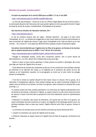Éducation à la sexualité : les textes existent !
Circulaire de préparation de la rentrée 2009 parue au BOEN n°21 du 21 mai 2009
▪ http://www.education.gouv.fr/cid27581/mene0911464c.html
« Le refus des discriminations : L’école est un lieu où s’affirme l’égale dignité de tous les êtres humains :
la communauté éducative doit faire preuve de la plus grande vigilance et de la plus grande fermeté à l’égard
de toutes les formes de racisme, d’antisémitisme, d’homophobie et de sexisme. »
Site internet du ministère de l’éducation nationale, 2011
▪ http://www.education.gouv.fr/
Le site du ministère consacre dans son onglet « Politique éducative » une page à la lutte contre
l’homophobie. On y lit « Le ministère est engagé dans la lutte contre toutes les formes de discriminations et
dans la promotion de l’égalité des chances. Il agit contre l’homophobie et de l’aide aux élèves qui en sont
victimes. » On y trouve le n° de la ligne Azur 0810 20 30 40 et quelques contacts d’associations agréés.
Convention interministérielle pour l’égalité entre les filles et les garçons, les femmes et les hommes
dans le système éducatif parue au BOEN n°6 du 7 février 2013 (extraits)
▪ http://www.education.gouv.fr/pid25535/bulletin_officiel.html?cid_bo=67018
« Préjugés et stéréotypes sexistes, ancrés dans l’inconscient collectif, sont la source directe de
discriminations et, à ce titre, doivent être combattus dès le plus jeune âge ».
« Mettre en place un plan d’action spécifique à l’école primaire de manière à développer dès le plus
jeune âge une culture de l’égalité entre les sexes. »
« Cette démarche est d’autant plus importante qu’elle est à la fois constitutive d’une politique nationale
de prévention et de réduction des risques […] et légitimée par la protection des jeunes vis-à-vis des
violences ou de l’exploitation sexuelles, de la pornographie ou encore par la lutte contre les préjugés
sexistes ou homophobes. »
« C’est bien la mission du système éducatif de faire réussir chacun et chacune, fille ou garçon, de la
maternelle à l’enseignement supérieur. Cette réussite implique que les valeurs humanistes d’égalité et de
respect entre les femmes et les hommes, les filles et les garçons, soient transmises et comprises dès le plus
jeune âge. […]
▪ la réussite scolaire des filles contribue pleinement à la construction de l’égalité professionnelle entre
les femmes et les hommes. L’éducation à l’égalité, au respect mutuel et la lutte contre toutes les formes
de violence à l’école s’inscrivent dans la perspective d’une forte mobilisation contre les représentations
sexistes ;
▪ l’éducation à la sexualité, dans toutes ses dimensions, soit assurée pour les filles et les garçons. Les
savoirs scientifiques issus des recherches sur le genre, les inégalités et les stéréotypes doivent nourrir les
politiques publiques mises en place pour assurer l’égalité effective entre filles et garçons, femmes et
hommes.
« La convention est articulée autour de trois chantiers prioritaires qui seront déclinés dès 2013 :
1. Acquérir et transmettre une culture de l’égalité entre les sexes ;
2. Renforcer l’éducation au respect mutuel et à l’égalité entre les filles et les garçons, les femmes et les
hommes ;
36
 