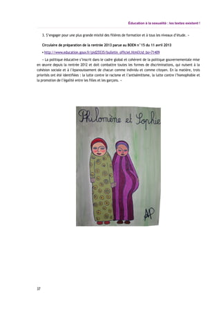Éducation à la sexualité : les textes existent !
3. S’engager pour une plus grande mixité des filières de formation et à tous les niveaux d’étude. »
Circulaire de préparation de la rentrée 2013 parue au BOEN n°15 du 11 avril 2013
▪ http://www.education.gouv.fr/pid25535/bulletin_officiel.html?cid_bo=71409
« La politique éducative s’inscrit dans le cadre global et cohérent de la politique gouvernementale mise
en œuvre depuis la rentrée 2012 et doit combattre toutes les formes de discriminations, qui nuisent à la
cohésion sociale et à l’épanouissement de chacun comme individu et comme citoyen. En la matière, trois
priorités ont été identifiées : la lutte contre le racisme et l’antisémitisme, la lutte contre l’homophobie et
la promotion de l’égalité entre les filles et les garçons. »
37
 