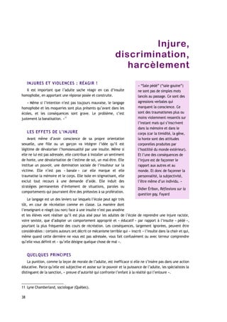 Injure,
discrimination,
harcèlement
INJURES ET VIOLENCES : RÉAGIR !
Il est important que l’adulte sache réagir en cas d’insulte
homophobe, en apportant une réponse posée et construite.
« Même si l’intention n’est pas toujours mauvaise, le langage
homophobe et les moqueries sont plus présents qu’avant dans les
écoles, et les conséquences sont grave. Le problème, c’est
justement la banalisation. »11
LES EFFETS DE L’INJURE
Avant même d’avoir conscience de sa propre orientation
sexuelle, une fille ou un garçon va intégrer l’idée qu’il est
légitime de dévaloriser l’homosexualité par une insulte. Même si
elle ne lui est pas adressée, elle contribue à installer un sentiment
de honte, une dévalorisation de l’estime de soi, un mal-être. Elle
institue un pouvoir, une domination sociale de l’insulteur sur la
victime. Elle n’est pas « banale » car elle marque et elle
traumatise la mémoire et le corps. Elle isole en stigmatisant, elle
exclut tout recours à une demande d’aide. Elle induit des
stratégies permanentes d’évitement de situations, paroles ou
comportements qui pourraient être des prétextes à sa profération.
Le langage est un des leviers sur lesquels l’école peut agir très
tôt, en cour de récréation comme en classe. La manière dont
l’enseignant-e réagit (ou non) face à une insulte n’est pas anodine
et les élèves vont réaliser qu’il est plus aisé pour les adultes de l’école de reprendre une injure raciste,
voire sexiste, que d’adopter un comportement approprié et « éducatif » par rapport à l’insulte « pédé »,
pourtant la plus fréquente des cours de récréation. Les conséquences, largement ignorées, peuvent être
considérables : certains auteurs ont décrit ce mécanisme terrible qui « inscrit » l’insulte dans la chair et qui,
même quand cette dernière ne vous est pas adressée, vous fait confusément ou avec terreur comprendre
qu’elle vous définit et « qu’elle désigne quelque chose de mal ».
QUELQUES PRINCIPES
La punition, comme la leçon de morale de l’adulte, est inefficace si elle ne s’insère pas dans une action
éducative. Parce qu’elle est subjective et assise sur le pouvoir et la puissance de l’adulte, les spécialistes la
distinguent de la sanction, « preuve d’autorité qui confronte l’enfant à la réalité qui l’entoure ».
11 Lyne Chamberland, sociologue (Québec).
38
« “Sale pédé” (“sale gouine”)
ne sont pas de simples mots
lancés au passage. Ce sont des
agressions verbales qui
marquent la conscience. Ce
sont des traumatismes plus ou
moins violemment ressentis sur
l’instant mais qui s’inscrivent
dans la mémoire et dans le
corps (car la timidité, la gêne,
la honte sont des attitudes
corporelles produites par
l’hostilité du monde extérieur).
Et l’une des conséquences de
l’injure est de façonner le
rapport aux autres et au
monde. Et donc de façonner la
personnalité, la subjectivité,
l’être même d’un individu. »
Didier Éribon, Réflexions sur la
question gay, Fayard
 