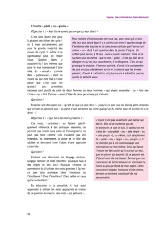 Injure, discrimination, harcèlement
L’insulte « pédé » ou « gouine »
Objection 1 : « Mais ils ne savent pas ce que ça veut dire ! »
C’est sans doute vrai pour
la plupart des élèves de cycle 1
et 2 mais certainement pas
pour la grande majorité des
élèves de cycle 3, même si la
signification peut en rester
floue. Quelles idées y
associent-ils ? Les mêmes que
pour le mot homosexuel ? Une
idée du « sexuel » (comme
dans « pédésexuel ») dont on
ricane ou qui met mal à l’aise
parce que c’est pour les
grands ? Les premières
réponses sont plutôt du côté de deux femmes ou deux hommes « qui vivent ensemble » ou « font des
choses » ou « font l’amour » avant l’idée de deux personnes qui s’aiment.
Que faire ?
Entamer une discussion sur « qu’est ce que ça veut dire ? » jusqu’à ce que tous les élèves aient entendu
que certain-es pensent que « ça parle d’une personne qui aime quelqu’un du même sexe et qu’elle en a le
droit » !
Objection 2 : « Que faire des mots grossiers ? »
Ces mots, « orduriers » ou faisant spécifi-
quement référence à des pratiques sexuelles, ne
peuvent pas rester sans suite et l’enseignant-e ne
peut pas faire comme s’ils n’avaient pas été
entendus. Ils interrogent la place et le rôle des
adultes et devraient faire l’objet d’une approche
concertée.
Que faire ?
Entamer une discussion sur langage soutenu,
langage familier et mots interdits ; pourquoi faut-il
des règles et des lois ? Pourquoi certains se
permettent-ils d’utiliser des mots grossiers ? Qu’est-
ce que cela provoque chez l’insulteur ou
l’insulteuse ? Chez l’insulté-e ? Chez celles et ceux
qui les entendent ?
En éducation à la sexualité, il faut aussi
apprendre à utiliser les mots appropriés et traiter
de la question du mépris, des mots « qui salissent ».
41
L’injure n’est pas seulement une parole qui
décrit. Elle ne se contente pas de
m’annoncer ce que je suis. Si quelqu’un me
traite de « sale pédé » (ou « sale nègre » ou
« sale youpin »), ou même, tout simplement
de « pédé » (ou « nègre » ou « youpin »), il
ne cherche pas à me communiquer une
information sur moi-même. Celui qui lance
l’injure me fait savoir qu’il a prise sur moi,
que je suis en son pouvoir. Et ce pouvoir est
d’abord celui de me blesser. De marquer ma
conscience de cette blessure en inscrivant la
honte au plus profond de mon esprit. Cette
conscience blessée, honteuse d’elle-même,
devient un élément constitutif de ma
personnalité.
Pour nombre d’homosexuels (en tout cas, pour ceux qui le sont
dès leur plus jeune âge) il y a corrélation entre l’apprentissage de
l’existence des insultes et la conscience confuse que l’on est soi-
même « ce » dont il est question dans la parole d’injure. Un
enfant peut savoir, à 10 ans – sans le savoir vraiment, mais en le
sachant tout de même – que le mot « pédé » n’est pas loin de le
désigner et qu’un jour, assurément, il le désignera. C’est ce qui
provoque le malaise, l’horreur souvent, d’avoir à le comprendre
de plus en plus précisément au fur et à mesure que les années
passent, d’avoir à l’admettre, et plus encore à admettre que les
autres le sachent aussi.
 