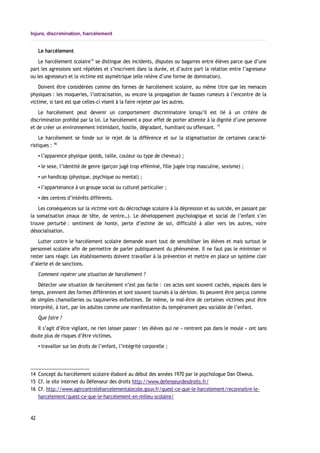 Injure, discrimination, harcèlement
Le harcèlement
Le harcèlement scolaire14
se distingue des incidents, disputes ou bagarres entre élèves parce que d’une
part les agressions sont répétées et s’inscrivent dans la durée, et d’autre part la relation entre l’agresseur
ou les agresseurs et la victime est asymétrique (elle relève d’une forme de domination).
Doivent être considérées comme des formes de harcèlement scolaire, au même titre que les menaces
physiques : les moqueries, l’ostracisation, ou encore la propagation de fausses rumeurs à l’encontre de la
victime, si tant est que celles-ci visent à la faire rejeter par les autres.
Le harcèlement peut devenir un comportement discriminatoire lorsqu’il est lié à un critère de
discrimination prohibé par la loi. Le harcèlement a pour effet de porter atteinte à la dignité d’une personne
et de créer un environnement intimidant, hostile, dégradant, humiliant ou offensant. 15
Le harcèlement se fonde sur le rejet de la différence et sur la stigmatisation de certaines caracté-
ristiques : 16
▪ l’apparence physique (poids, taille, couleur ou type de cheveux) ;
▪ le sexe, l’identité de genre (garçon jugé trop efféminé, fille jugée trop masculine, sexisme) ;
▪ un handicap (physique, psychique ou mental) ;
▪ l’appartenance à un groupe social ou culturel particulier ;
▪ des centres d’intérêts différents.
Les conséquences sur la victime vont du décrochage scolaire à la dépression et au suicide, en passant par
la somatisation (maux de tête, de ventre…). Le développement psychologique et social de l’enfant s’en
trouve perturbé : sentiment de honte, perte d’estime de soi, difficulté à aller vers les autres, voire
désocialisation.
Lutter contre le harcèlement scolaire demande avant tout de sensibiliser les élèves et mais surtout le
personnel scolaire afin de permettre de parler publiquement du phénomène. Il ne faut pas le minimiser ni
rester sans réagir. Les établissements doivent travailler à la prévention et mettre en place un système clair
d’alerte et de sanctions.
Comment repérer une situation de harcèlement ?
Détecter une situation de harcèlement n’est pas facile : ces actes sont souvent cachés, espacés dans le
temps, prennent des formes différentes et sont souvent tournés à la dérision. Ils peuvent être perçus comme
de simples chamailleries ou taquineries enfantines. De même, le mal-être de certaines victimes peut être
interprété, à tort, par les adultes comme une manifestation du tempérament peu sociable de l’enfant.
Que faire ?
Il s’agit d’être vigilant, ne rien laisser passer : les élèves qui ne « rentrent pas dans le moule » ont sans
doute plus de risques d’être victimes.
▪ travailler sur les droits de l’enfant, l’intégrité corporelle ;
14 Concept du harcèlement scolaire élaboré au début des années 1970 par le psychologue Dan Olweus.
15 Cf. le site internet du Défenseur des droits http://www.defenseurdesdroits.fr/
16 Cf. http://www.agircontreleharcelementalecole.gouv.fr/quest-ce-que-le-harcelement/reconnaitre-le-
harcelement/quest-ce-que-le-harcelement-en-milieu-scolaire/
42
 