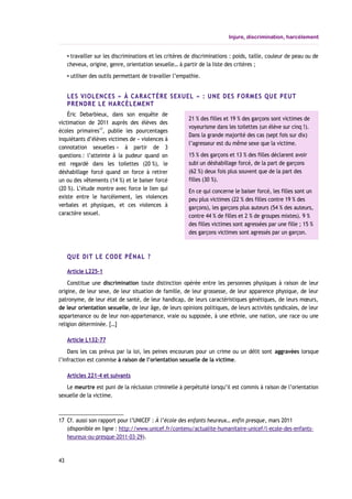 Injure, discrimination, harcèlement
▪ travailler sur les discriminations et les critères de discriminations : poids, taille, couleur de peau ou de
cheveux, origine, genre, orientation sexuelle… à partir de la liste des critères ;
▪ utiliser des outils permettant de travailler l’empathie.
LES VIOLENCES « À CARACTÈRE SEXUEL » : UNE DES FORMES QUE PEUT
PRENDRE LE HARCÈLEMENT
Éric Debarbieux, dans son enquête de
victimation de 2011 auprès des élèves des
écoles primaires17
, publie les pourcentages
inquiétants d’élèves victimes de « violences à
connotation sexuelles » à partir de 3
questions : l’atteinte à la pudeur quand on
est regardé dans les toilettes (20 %), le
déshabillage forcé quand on force à retirer
un ou des vêtements (14 %) et le baiser forcé
(20 %). L’étude montre avec force le lien qui
existe entre le harcèlement, les violences
verbales et physiques, et ces violences à
caractère sexuel.
QUE DIT LE CODE PÉNAL ?
Article L225-1
Constitue une discrimination toute distinction opérée entre les personnes physiques à raison de leur
origine, de leur sexe, de leur situation de famille, de leur grossesse, de leur apparence physique, de leur
patronyme, de leur état de santé, de leur handicap, de leurs caractéristiques génétiques, de leurs mœurs,
de leur orientation sexuelle, de leur âge, de leurs opinions politiques, de leurs activités syndicales, de leur
appartenance ou de leur non-appartenance, vraie ou supposée, à une ethnie, une nation, une race ou une
religion déterminée. […]
Article L132-77
Dans les cas prévus par la loi, les peines encourues pour un crime ou un délit sont aggravées lorsque
l’infraction est commise à raison de l’orientation sexuelle de la victime.
Articles 221-4 et suivants
Le meurtre est puni de la réclusion criminelle à perpétuité lorsqu’il est commis à raison de l’orientation
sexuelle de la victime.
17 Cf. aussi son rapport pour l’UNICEF : À l’école des enfants heureux… enfin presque, mars 2011
(disponible en ligne : http://www.unicef.fr/contenu/actualite-humanitaire-unicef/l-ecole-des-enfants-
heureux-ou-presque-2011-03-29).
43
21 % des filles et 19 % des garçons sont victimes de
voyeurisme dans les toilettes (un élève sur cinq !).
Dans la grande majorité des cas (sept fois sur dix)
l’agresseur est du même sexe que la victime.
15 % des garçons et 13 % des filles déclarent avoir
subi un déshabillage forcé, de la part de garçons
(62 %) deux fois plus souvent que de la part des
filles (30 %).
En ce qui concerne le baiser forcé, les filles sont un
peu plus victimes (22 % des filles contre 19 % des
garçons), les garçons plus auteurs (54 % des auteurs,
contre 44 % de filles et 2 % de groupes mixtes). 9 %
des filles victimes sont agressées par une fille ; 15 %
des garçons victimes sont agressés par un garçon.
 