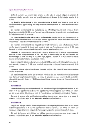 Injure, discrimination, harcèlement
Le fait de soumettre une personne à des tortures ou à des actes de barbarie est puni de quinze ans de
réclusion criminelle, aggravé à vingt ans lorsqu’ils sont commis à raison de l’orientation sexuelle de la
victime.
Les violences ayant entraîné la mort sans intention de la donner sont punies de quinze ans de
réclusion criminelle, aggravé à vingt ans lorsqu’elles sont commises à raison de l’orientation sexuelle de la
victime.
Les violences ayant entraîné une mutilation ou une infirmité permanente sont punies de dix ans
d’emprisonnement et de 150 000 euros d’amende, aggravé à quinze ans lorsqu’elles sont commises à raison
de l’orientation sexuelle de la victime.
Les violences ayant entraîné une incapacité totale de travail pendant plus de huit jours sont punies de
trois ans d’emprisonnement et de 45 000 euros d’amende, aggravé à cinq ans et 75 000 euros lorsqu’elles
sont commises à raison de l’orientation sexuelle de la victime.
Les violences ayant entraîné une incapacité de travail inférieure ou égale à huit jours ou n’ayant
entraîné aucune incapacité de travail sont punies de trois ans d’emprisonnement et de 45 000 euros
d’amende lorsqu’elles sont commises à raison de l’orientation sexuelle de la victime.
La menace de commettre un crime ou un délit contre les personnes dont la tentative est punissable est
punie de six mois d’emprisonnement et de 7 500 euros d’amende lorsqu’elle est, soit réitérée, soit
matérialisée par un écrit, une image ou tout autre objet, aggravé à deux ans et 30 000 euros lorsqu’elle est
commise à raison de l’orientation sexuelle de la victime.
La peine est portée à trois ans d’emprisonnement et à 45000 euros d’amende s’il s’agit d’une menace de
mort, aggravé à cinq ans et 75 000 euros lorsqu’elle est commise à raison de l’orientation sexuelle de la
victime.
Le viol est puni de vingt ans de réclusion criminelle lorsqu’il a été commis à raison de l’orientation
sexuelle de la victime.
Les agressions sexuelles autres que le viol sont punies de sept ans d’emprisonnement et de 100 000
euros d’amende lorsqu’elles sont imposées à un mineur de quinze ans ou à une personne dont la particulière
vulnérabilité, aggravé à dix ans et 150 000 euros lorsqu’elle est commise à raison de l’orientation sexuelle
de la victime.
Article R624-3
La diffamation non publique commise envers une personne ou un groupe de personnes à raison de leur
origine ou de leur appartenance ou de leur non-appartenance, vraie ou supposée, à une ethnie, une nation,
une race ou une religion déterminée est punie de l’amende prévue pour les contraventions de la 4e
classe.
Est punie de la même peine la diffamation non publique commise envers une personne ou un groupe de
personnes à raison de leur sexe, de leur orientation sexuelle ou de leur handicap.
Article R624-4
L’injure non publique commise envers une personne ou un groupe de personnes à raison de leur origine
ou de leur appartenance ou de leur non-appartenance, vraie ou supposée, à une ethnie, une nation, une
race ou une religion déterminée est punie de l’amende prévue pour les contraventions de la 4e
classe.
Est punie de la même peine l’injure non publique commise envers une personne ou un groupe de
personnes à raison de leur sexe, de leur orientation sexuelle ou de leur handicap.
44
 