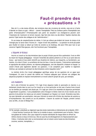 Faut-il prendre des
« précautions » ?
Bien sûr il y a des textes officiels, des incitations dans des circulaires de rentrée, mais est-ce si facile
d’aborder en classe un sujet « délicat » comme l’homophobie ? Peut-on d’ailleurs parler d’homophobie sans
parler d’homosexualité ? D’homosexualité sans parler de sexualité ? Les enseignant-es peuvent avoir
l’impression de s’aventurer en terrain mouvant. Que faire des mots crus des élèves ? Quelles réactions des
parents ? Quel soutien des collègues et de l’administration ?
En ces temps de complexification du métier, il n’est par ailleurs pas évident de trouver du temps et de
l’énergie pour se lancer dans l’inconnu et « risquer d’avoir des problèmes ». La question ne serait pas posée
pour étudier en classe un album qui traite du racisme ou du handicap, elle peut l’être pour tout ce qui
concerne l’égalité filles/garçons, elle l’est forcément pour l’homophobie.
L’ÉQUIPE D’ÉCOLE
Inscrire un travail sur les discriminations dans le projet d’école pourrait être systématisé. Il est en effet
du ressort de l’équipe pédagogique – incluant l’ensemble des adultes présents à un titre ou un autre dans les
locaux – que toutes et tous soient attentifs aux situations de violence, aux moqueries, au harcèlement, aux
insultes, à la mise à l’écart. La surveillance de tous les lieux, à tous les instants, l’intervention systématique
et appropriée des adultes présents, les réponses pédagogiques, sont des dispositifs à élaborer en équipe. Le
conseil d’école peut également aborder ces questions ; il est compétent pour modifier le règlement
intérieur, par exemple en précisant les discriminations contre lesquelles lutter.18
La mention écrite d’un travail pédagogique spécifique autour de ces questions est un appui pour
l’enseignant. En outre le conseil des maîtres est l’instance adéquate pour informer ses collègues des
séquences projetées et impulser éventuellement un travail collectif (projet de cycle, par exemple).
LES PARENTS
Est-il utile d’informer les parents ? S’il s’agit d’une séquence isolée et ponctuelle en réaction à un
événement (insulte dans la cour) ou d’un travail sur un livre particulier en lien avec d’autres livres (travail
sur les familles par exemple) sans doute pas. S’il s’agit par contre d’un ensemble de séquences permettant
d’approfondir la question, il sera probablement utile d’évoquer le thème choisi lors d’une réunion avec les
parents et de préciser les raisons qui ont amené l’enseignant ou l’équipe à ce travail. Entendons-nous bien,
non pour demander une autorisation, mais pour informer en amont afin d’éviter des réactions de surprise ou
d’incompréhension. Nos conseils en cas de problème : s’assurer du soutien de l’équipe, prendre contact
avec son IEN… et avec le SNUipp-FSU !
18 Par exemple, préambule au règlement type des écoles maternelles et élémentaires de la Moselle, 2010 :
« L’école favorise l’ouverture de l’élève sur le monde et assure, conjointement avec la famille, l’éduca-
tion globale de l’enfant. Elle a pour objectif la réussite individuelle de chaque élève en offrant les
mêmes chances à chacun d’entre eux. Elle est aussi lieu de développement et d’épanouissement pour
l’élève. L’institution doit créer un environnement sain en luttant contre toutes les discriminations
(racisme, sexisme, homophobie…) »
46
 