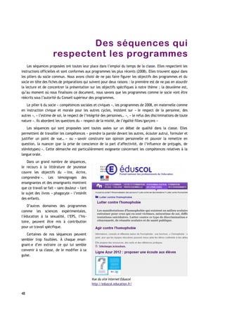Des séquences qui
respectent les programmes
Les séquences proposées ont toutes leur place dans l’emploi du temps de la classe. Elles respectent les
instructions officielles et sont conformes aux programmes les plus récents (2008). Elles trouvent appui dans
les piliers du socle commun. Nous avons choisi de ne pas faire figurer les objectifs des programmes et du
socle en tête des fiches de préparations qui suivent pour deux raisons : la première est de ne pas en alourdir
la lecture et de concentrer la présentation sur les objectifs spécifiques à notre thème ; la deuxième est,
qu’au moment où nous finalisons ce document, nous savons que les programmes comme le socle vont être
réécrits sous l’autorité du Conseil supérieur des programmes.
Le pilier 6 du socle « compétences sociales et civiques », les programmes de 2008, en maternelle comme
en instruction civique et morale pour les autres cycles, insistent sur « le respect de la personne, des
autres », « l’estime de soi, le respect de l’intégrité des personnes… », « le refus des discriminations de toute
nature ». Ils abordent les questions du « respect de la mixité, de l’égalité filles/garçons »
Les séquences qui sont proposées sont toutes axées sur un débat de qualité dans la classe. Elles
permettent de travailler les compétences « prendre la parole devant les autres, écouter autrui, formuler et
justifier un point de vue… » ou « savoir construire son opinion personnelle et pouvoir la remettre en
question, la nuancer (par la prise de conscience de la part d’affectivité, de l’influence de préjugés, de
stéréotypes) ». Cette démarche est particulièrement exigeante concernant les compétences relatives à la
langue orale.
Dans un grand nombre de séquences,
le recours à la littérature de jeunesse
couvre les objectifs du « lire, écrire,
comprendre ». Les témoignages des
enseignantes et des enseignants montrent
que ce travail se fait « sans douleur » tant
le sujet des livres « phagocyte » l’intérêt
des enfants.
D’autres domaines des programmes
comme les sciences expérimentales,
l’éducation à la sexualité, l’EPS, l’his-
toire, peuvent être mis à contribution
pour un travail spécifique.
Certaines de nos séquences peuvent
sembler trop fouillées. À chaque ensei-
gnant-e d’en extraire ce qui lui semble
convenir à sa classe, de le modifier à sa
guise.
48
Vue du site internet Eduscol
http://eduscol.education.fr/
 