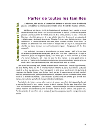 Parler de toutes les familles
En maternelle, dans la classe de Gaël Pasquier, la lecture en réseaux d’albums de littérature
jeunesse permet à tous les enfants de se reconnaître dans la diversité des situations familiales.
Gaël Pasquier est directeur de l’école Charles Digeon à Saint-Mandé (94). Il travaille en petite
section et chaque année dans le cadre d’un cycle de lectures en réseaux, il utilise la littérature de
jeunesse autour du quotidien de l’enfant, de sa vie, de sa famille, de ce qui se passe à l’école. La
littérature est un biais qui permet de ne pas solliciter les enfants directement, sans injonction à
« déballer sa vie ». Après avoir démarré avec Tchoupi et Petit ours brun, Gaël introduit Jean a deux
mamans qu’il lit comme une lecture plaisir sans prévoir forcément un temps de discussion. Les
réactions sont différentes d’une année à l’autre. Il est déjà arrivé qu’il n’y en ait pas et qu’il faille
attendre une séance ultérieure pour que la discussion s’engage : « Mais pourquoi, lui, il a deux
mamans ? »
Cette année Gaël a en classe un petit Guillaume… qui a deux mamans ! Après la lecture, tous
ont eu envie de parler de leur famille plutôt que de partir sur le livre. Il y a eu le cas d’un papa et
une maman, puis le cas des parents séparés, d’une maman qui a un nouvel amoureux, et au bout
d’un moment Guillaume a dit « mais moi aussi j’ai deux mamans » et c’est passé comme si
personne ne l’avait entendu. Pourtant cette situation est revenue plus tard dans la conversation, au
milieu d’autre chose, de manière naturelle, parmi les différences entre les familles.
Gaël raconte ensuite Daddy, Papa, and Me et certains élèves commencent à faire des rapprochements,
puis avec Mommy, Mama, and Me, ils font naturellement référence à Jean a deux mamans. Gaël passe
ensuite à un livre plus complexe, L’heure des parents et cette année les élèves ont mis du temps à
comprendre que Camille, l’enfant héros du livre n’avait pas tant de parents que ça mais qu’il (ou elle?)
rêvait des familles différentes, parmi lesquelles les familles homoparentales sont considérées comme faisant
partie de la diversité des familles. Chose amusante, plusieurs élèves ont affirmé qu’ils avaient deux
mamans, montrant ainsi que la famille homoparentale devenait désirable.
Pour Gaël, lire des histoires comme celles-ci permet de proposer aux enfants des images de familles qui
ne sont pas forcément les leurs mais qui peuvent le devenir plus tard. De plus, avec deux enfants dans
l’école issus de familles homoparentales, il a vraiment l’impression de ne pas être dans un questionnement
artificiel mais bien dans l’évidence de parler de tous les enfants et de leurs familles, telles qu’elles sont.
Pour les camarades de ces enfants cela ne pose pas de question, pas plus que pour les enseignant-es ou les
parents.
59
Desenseignant-esl’ontfaitDesenseignant-esl’ontfait
 