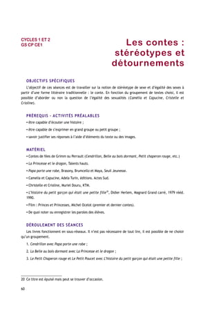 Les contes :
stéréotypes et
détournements
OBJECTIFS SPÉCIFIQUES
L’objectif de ces séances est de travailler sur la notion de stéréotype de sexe et d’égalité des sexes à
partir d’une forme littéraire traditionnelle : le conte. En fonction du groupement de textes choisi, il est
possible d’aborder ou non la question de l’égalité des sexualités (Camélia et Capucine, Cristelle et
Crioline).
PRÉREQUIS – ACTIVITÉS PRÉALABLES
▪ être capable d’écouter une histoire ;
▪ être capable de s’exprimer en grand groupe ou petit groupe ;
▪ savoir justifier ses réponses à l’aide d’éléments du texte ou des images.
MATÉRIEL
▪ Contes de fées de Grimm ou Perrault (Cendrillon, Belle au bois dormant, Petit chaperon rouge, etc.)
▪ La Princesse et le dragon, Talents hauts.
▪ Papa porte une robe, Brasony, Brumcello et Maya, Seuil Jeunesse.
▪ Camelia et Capucine, Adela Turin, éditions. Actes Sud.
▪ Christelle et Crioline, Muriel Douru, KTM.
▪ L’histoire du petit garçon qui était une petite fille20
, Didier Herlem, Magnard Grand carré, 1979 rééd.
1990.
▪ Film : Princes et Princesses, Michel Ocelot (premier et dernier contes).
▪ De quoi noter ou enregistrer les paroles des élèves.
DÉROULEMENT DES SÉANCES
Les livres fonctionnent en sous-réseaux. Il n’est pas nécessaire de tout lire, il est possible de ne choisir
qu’un groupement.
1. Cendrillon avec Papa porte une robe ;
2. La Belle au bois dormant avec La Princesse et le dragon ;
3. Le Petit Chaperon rouge et Le Petit Poucet avec L’histoire du petit garçon qui était une petite fille ;
20 Ce titre est épuisé mais peut se trouver d’occasion.
60
CYCLES 1 ET 2
GS CP CE1
 