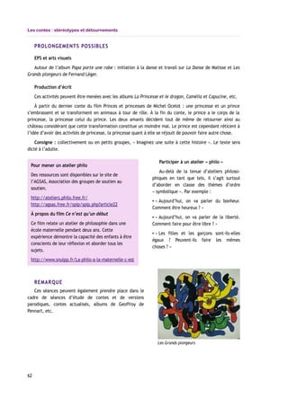 Les contes : stéréotypes et détournements
PROLONGEMENTS POSSIBLES
EPS et arts visuels
Autour de l’album Papa porte une robe : initiation à la danse et travail sur La Danse de Matisse et Les
Grands plongeurs de Fernand Léger.
Production d’écrit
Ces activités peuvent être menées avec les albums La Princesse et le dragon, Camélia et Capucine, etc.
À partir du dernier conte du film Princes et princesses de Michel Ocelot : une princesse et un prince
s’embrassent et se transforment en animaux à tour de rôle. À la fin du conte, le prince a le corps de la
princesse, la princesse celui du prince. Les deux amants décident tout de même de retourner ainsi au
château considérant que cette transformation constitue un moindre mal. Le prince est cependant réticent à
l’idée d’avoir des activités de princesse, la princesse quant à elle se réjouit de pouvoir faire autre chose.
Consigne : collectivement ou en petits groupes, « Imaginez une suite à cette histoire ». Le texte sera
dicté à l’adulte.
Participer à un atelier « philo »
Au-delà de la tenue d’ateliers philoso-
phiques en tant que tels, il s’agit surtout
d’aborder en classe des thèmes d’ordre
« symbolique ». Par exemple :
▪ « Aujourd’hui, on va parler du bonheur.
Comment être heureux ? »
▪ « Aujourd’hui, on va parler de la liberté.
Comment faire pour être libre ? »
▪ « Les filles et les garçons sont-ils-elles
égaux ? Peuvent-ils faire les mêmes
choses ? »
REMARQUE
Ces séances peuvent également prendre place dans le
cadre de séances d’étude de contes et de versions
parodiques, contes actualisés, albums de Geoffroy de
Pennart, etc.
62
Les Grands plongeurs
Pour mener un atelier philo
Des ressources sont disponibles sur le site de
l’AGSAS, Association des groupes de soutien au
soutien.
http://ateliers.philo.free.fr/
http://agsas.free.fr/spip/spip.php?article22
À propos du film Ce n’est qu’un début
Ce film relate un atelier de philosophie dans une
école maternelle pendant deux ans. Cette
expérience démontre la capacité des enfants à être
conscients de leur réflexion et aborder tous les
sujets.
http://www.snuipp.fr/La-philo-a-la-maternelle-c-est
 