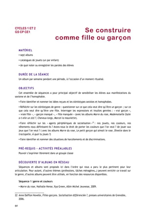 Se construire
comme fille ou garçon
MATÉRIEL
▪ sept albums
▪ catalogues de jouets (un par enfant)
▪ de quoi noter ou enregistrer les paroles des élèves
DURÉE DE LA SÉANCE
Un album par semaine pendant une période, à l’occasion d’un moment ritualisé.
OBJECTIFS
Cet ensemble de séquences a pour principal objectif de sensibiliser les élèves aux manifestations du
sexisme et de l’homophobie.
▪ Faire identifier et nommer les idées reçues et les stéréotypes sexistes et homophobes.
▪ Réfléchir sur les stéréotypes de genre : questionner sur ce que cela veut dire qu’être un garçon ; sur ce
que cela veut dire qu’être une fille. Interroger les expressions et insultes genrées : « vrai garçon »,
« vraie fille », « garçon manqué », « fille manquée » (avec les albums Marre du rose, Mademoiselle Zazie
a-t-elle un zizi ?, Cheveux longs, Marcel la mauviette).
▪ Faire réfléchir sur les « agents périphériques de socialisation »22
: nos jouets, nos couleurs, nos
vêtements nous définissent-ils ? Avons-nous le droit de porter les couleurs que l’on veut ? de jouer aux
jeux que l’on veut ? ( avec les albums Marre du rose, Le petit garçon qui aimait le rose, Dinette dans le
tractopelle, À quoi tu joues ?)
▪ Faire identifier et nommer des situations de harcèlements et de discriminations.
PRÉ-REQUIS – ACTIVITÉS PRÉALABLES
Pouvoir s’exprimer librement dans un groupe classe
DÉCOUVERTE D’ALBUMS EN RÉSEAU
Séquences et albums sont proposés ici dans l’ordre qui nous a paru le plus pertinent pour leur
articulation. Pour autant, d’autres thèmes (professions, tâches ménagères…) peuvent enrichir ce travail sur
le genre, d’autres albums peuvent être utilisés, en fonction des ressources disponibles.
Séquence 1 :genre et couleurs
▪ Marre du rose, Nathalie Hense, Ilya Green, Albin Michel Jeunesse, 2009.
22 Anne Dafflon Novelle, Filles-garçons. Socialisation différenciée ?, presses universitaires de Grenoble,
2006.
64
CYCLES 1 ET 2
GS CP CE1
 