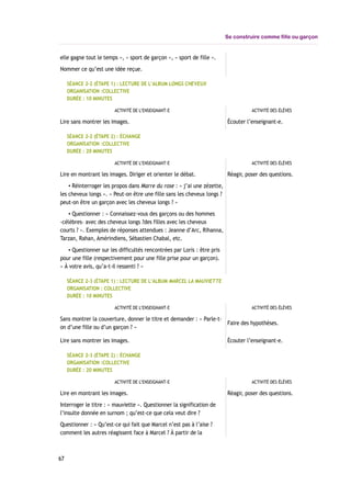 Se construire comme fille ou garçon
elle gagne tout le temps », « sport de garçon », « sport de fille ».
Nommer ce qu’est une idée reçue.
SÉANCE 2-2 (ÉTAPE 1) : LECTURE DE L’ALBUM LONGS CHEVEUX
ORGANISATION :COLLECTIVE
DURÉE : 10 MINUTES
ACTIVITÉ DE L’ENSEIGNANT-E ACTIVITÉ DES ÉLÈVES
Lire sans montrer les images. Écouter l’enseignant-e.
SÉANCE 2-2 (ÉTAPE 2) : ÉCHANGE
ORGANISATION :COLLECTIVE
DURÉE : 20 MINUTES
ACTIVITÉ DE L’ENSEIGNANT-E ACTIVITÉ DES ÉLÈVES
Lire en montrant les images. Diriger et orienter le débat.
▪ Réinterroger les propos dans Marre du rose : « j’ai une zézette,
les cheveux longs ». « Peut-on être une fille sans les cheveux longs ?
peut-on être un garçon avec les cheveux longs ? »
▪ Questionner : « Connaissez-vous des garçons ou des hommes
-célèbres- avec des cheveux longs ?des filles avec les cheveux
courts ? ». Exemples de réponses attendues : Jeanne d’Arc, Rihanna,
Tarzan, Rahan, Amérindiens, Sébastien Chabal, etc.
▪ Questionner sur les difficultés rencontrées par Loris : être pris
pour une fille (respectivement pour une fille prise pour un garçon).
« À votre avis, qu’a-t-il ressenti ? »
Réagir, poser des questions.
SÉANCE 2-3 (ÉTAPE 1) : LECTURE DE L’ALBUM MARCEL LA MAUVIETTE
ORGANISATION : COLLECTIVE
DURÉE : 10 MINUTES
ACTIVITÉ DE L’ENSEIGNANT-E ACTIVITÉ DES ÉLÈVES
Sans montrer la couverture, donner le titre et demander : « Parle-t-
on d’une fille ou d’un garçon ? »
Faire des hypothèses.
Lire sans montrer les images. Écouter l’enseignant-e.
SÉANCE 2-3 (ÉTAPE 2) : ÉCHANGE
ORGANISATION :COLLECTIVE
DURÉE : 20 MINUTES
ACTIVITÉ DE L’ENSEIGNANT-E ACTIVITÉ DES ÉLÈVES
Lire en montrant les images.
Interroger le titre : « mauviette ». Questionner la signification de
l’insulte donnée en surnom ; qu’est-ce que cela veut dire ?
Questionner : « Qu’est-ce qui fait que Marcel n’est pas à l’aise ?
comment les autres réagissent face à Marcel ? À partir de la
Réagir, poser des questions.
67
 