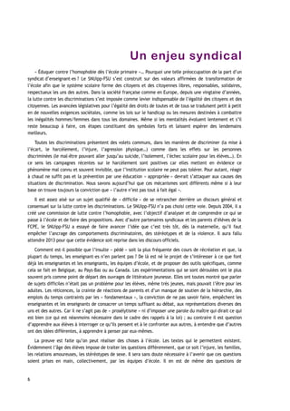 Un enjeu syndical
« Éduquer contre l’homophobie dès l’école primaire »… Pourquoi une telle préoccupation de la part d’un
syndicat d’enseignant-es ? Le SNUipp-FSU s’est construit sur des valeurs affirmées de transformation de
l’école afin que le système scolaire forme des citoyens et des citoyennes libres, responsables, solidaires,
respectueux les uns des autres. Dans la société française comme en Europe, depuis une vingtaine d’années,
la lutte contre les discriminations s’est imposée comme levier indispensable de l’égalité des citoyens et des
citoyennes. Les avancées législatives pour l’égalité des droits de toutes et de tous se traduisent petit à petit
en de nouvelles exigences sociétales, comme les lois sur le handicap ou les mesures destinées à combattre
les inégalités hommes/femmes dans tous les domaines. Même si les mentalités évoluent lentement et s’il
reste beaucoup à faire, ces étapes constituent des symboles forts et laissent espérer des lendemains
meilleurs.
Toutes les discriminations présentent des volets communs, dans les manières de discriminer (la mise à
l’écart, le harcèlement, l’injure, l’agression physique…) comme dans les effets sur les personnes
discriminées (le mal-être pouvant aller jusqu’au suicide, l’isolement, l’échec scolaire pour les élèves…). En
ce sens les campagnes récentes sur le harcèlement sont positives car elles mettent en évidence ce
phénomène mal connu et souvent invisible, que l’institution scolaire ne peut pas tolérer. Pour autant, réagir
à chaud ne suffit pas et la prévention par une éducation « appropriée » devrait s’attaquer aux causes des
situations de discrimination. Nous savons aujourd’hui que ces mécanismes sont différents même si à leur
base on trouve toujours la conviction que « l’autre n’est pas tout à fait égal ».
Il est assez aisé sur un sujet qualifié de « difficile » de se retrancher derrière un discours général et
consensuel sur la lutte contre les discriminations. Le SNUipp-FSU n’a pas choisi cette voie. Depuis 2004, il a
créé une commission de lutte contre l’homophobie, avec l’objectif d’analyser et de comprendre ce qui se
passe à l’école et de faire des propositions. Avec d’autre partenaires syndicaux et les parents d’élèves de la
FCPE, le SNUipp-FSU a essayé de faire avancer l’idée que c’est très tôt, dès la maternelle, qu’il faut
empêcher l’ancrage des comportements discriminatoires, des stéréotypes et de la violence. Il aura fallu
attendre 2013 pour que cette évidence soit reprise dans les discours officiels.
Comment est-il possible que l’insulte « pédé » soit la plus fréquente des cours de récréation et que, la
plupart du temps, les enseignant-es n’en parlent pas ? De là est né le projet de s’intéresser à ce que font
déjà les enseignantes et les enseignants, les équipes d’école, et de proposer des outils spécifiques, comme
cela se fait en Belgique, au Pays-Bas ou au Canada. Les expérimentations qui se sont déroulées ont le plus
souvent pris comme point de départ des ouvrages de littérature jeunesse. Elles ont toutes montré que parler
de sujets difficiles n’était pas un problème pour les élèves, même très jeunes, mais pouvait l’être pour les
adultes. Les réticences, la crainte de réactions de parents et d’un manque de soutien de la hiérarchie, des
emplois du temps contraints par les « fondamentaux », la conviction de ne pas savoir faire, empêchent les
enseignantes et les enseignants de consacrer un temps suffisant au débat, aux représentations diverses des
uns et des autres. Car il ne s’agit pas de « prosélytisme » ni d’imposer une parole du maître qui dirait ce qui
est bien (ce qui est néanmoins nécessaire dans le cadre des rappels à la loi) ; au contraire il est question
d’apprendre aux élèves à interroger ce qu’ils pensent et à le confronter aux autres, à entendre que d’autres
ont des idées différentes, à apprendre à penser par eux-mêmes.
La preuve est faite qu’on peut réaliser des choses à l’école. Les textes qui le permettent existent.
Évidemment l’âge des élèves impose de traiter les questions différemment, que ce soit l’injure, les familles,
les relations amoureuses, les stéréotypes de sexe. Il sera sans doute nécessaire à l’avenir que ces questions
soient prises en main, collectivement, par les équipes d’école. Il en est de même des questions de
6
 
