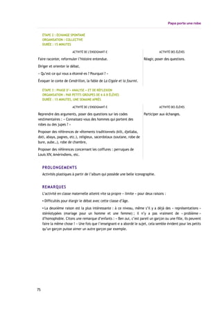 Papa porte une robe
ÉTAPE 2 : ÉCHANGE SPONTANÉ
ORGANISATION : COLLECTIVE
DURÉE : 15 MINUTES
ACTIVITÉ DE L’ENSEIGNANT-E ACTIVITÉ DES ÉLÈVES
Faire raconter, reformuler l’histoire entendue.
Diriger et orienter le débat.
« Qu’est-ce qui vous a étonné-es ? Pourquoi ? »
Évoquer le conte de Cendrillon, la fable de La Cigale et la fourmi.
Réagir, poser des questions.
ÉTAPE 3 : PHASE D’« ANALYSE » ET DE RÉFLEXION
ORGANISATION : PAR PETITS GROUPES DE 6 À 8 ÉLÈVES
DURÉE : 15 MINUTES, UNE SEMAINE APRÈS
ACTIVITÉ DE L’ENSEIGNANT-E ACTIVITÉ DES ÉLÈVES
Reprendre des arguments, poser des questions sur les codes
vestimentaires : « Connaissez-vous des hommes qui portent des
robes ou des jupes ? »
Proposer des références de vêtements traditionnels (kilt, djellaba,
doti, abaya, pagnes, etc.), religieux, sacerdotaux (soutane, robe de
bure, aube…), robe de chambre,
Proposer des références concernant les coiffures : perruques de
Louis XIV, Amérindiens, etc.
Participer aux échanges.
PROLONGEMENTS
Activités plastiques à partir de l’album qui possède une belle iconographie.
REMARQUES
L’activité en classe maternelle atteint vite sa propre « limite » pour deux raisons :
▪ Difficultés pour élargir le débat avec cette classe d’âge.
▪ La deuxième raison est la plus intéressante : à ce niveau, même s’il y a déjà des « représentations »
stéréotypées (mariage pour un homme et une femme) ; il n’y a pas vraiment de « problème »
d’homophobie. Citons une remarque d’enfants : « Ben oui, c’est pareil un garçon ou une fille, ils peuvent
faire la même chose ! » Une fois que l’enseignant-e a abordé le sujet, cela semble évident pour les petits
qu’un garçon puisse aimer un autre garçon par exemple.
75
 