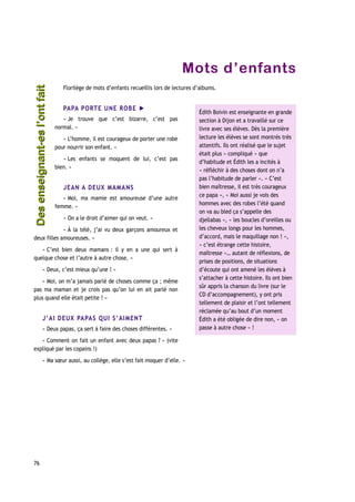 Mots d’enfants
Florilège de mots d’enfants recueillis lors de lectures d’albums.
PAPA PORTE UNE ROBE ►
« Je trouve que c’est bizarre, c’est pas
normal. »
« L’homme, il est courageux de porter une robe
pour nourrir son enfant. »
« Les enfants se moquent de lui, c’est pas
bien. »
JEAN A DEUX MAMANS
« Moi, ma mamie est amoureuse d’une autre
femme. »
« On a le droit d’aimer qui on veut. »
« À la télé, j’ai vu deux garçons amoureux et
deux filles amoureuses. »
« C’est bien deux mamans : il y en a une qui sert à
quelque chose et l’autre à autre chose. »
« Deux, c’est mieux qu’une ! »
« Moi, on m’a jamais parlé de choses comme ça ; même
pas ma maman et je crois pas qu’on lui en ait parlé non
plus quand elle était petite ! »
J’AI DEUX PAPAS QUI S’AIMENT
« Deux papas, ça sert à faire des choses différentes. »
« Comment on fait un enfant avec deux papas ? » (vite
expliqué par les copains !)
« Ma sœur aussi, au collège, elle s’est fait moquer d’elle. »
76
Édith Boivin est enseignante en grande
section à Dijon et a travaillé sur ce
livre avec ses élèves. Dès la première
lecture les élèves se sont montrés très
attentifs. Ils ont réalisé que le sujet
était plus « compliqué » que
d’habitude et Édith les a incités à
« réfléchir à des choses dont on n’a
pas l’habitude de parler ». « C’est
bien maîtresse, il est très courageux
ce papa », « Moi aussi je vois des
hommes avec des robes l’été quand
on va au bled ça s’appelle des
djellabas », « les boucles d’oreilles ou
les cheveux longs pour les hommes,
d’accord, mais le maquillage non ! »,
« c’est étrange cette histoire,
maîtresse »… autant de réflexions, de
prises de positions, de situations
d’écoute qui ont amené les élèves à
s’attacher à cette histoire. Ils ont bien
sûr appris la chanson du livre (sur le
CD d’accompagnement), y ont pris
tellement de plaisir et l’ont tellement
réclamée qu’au bout d’un moment
Édith a été obligée de dire non, « on
passe à autre chose » !
Desenseignant-esl’ontfaitDesenseignant-esl’ontfait
 