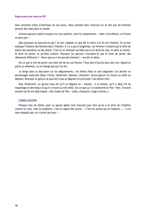 Papa porte une robe en CP
dans certaines tribus d’Amérique du sud aussi… Nous sommes donc d’accord sur le fait que les hommes
portent des robes dans le monde.
Certains garçons restent toujours sur leur position, mais ils comprennent. « Mais c’est ailleurs, en France
on peut pas. »
Mais pourquoi ne pourrait-on pas ? Je leur rappelle ce que dit le maire à la fin de l’histoire. Et je leur
explique l’histoire des femmes dans l’histoire. Il n’y a pas si longtemps, les femmes n’avaient pas le droit de
porter des pantalons ou des shorts. C’est en se révoltant qu’elles ont eu le droit de vote, le droit au travail,
le droit de porter ce qu’elles veulent. Pourquoi les garçons n’auraient-ils pas le droit de porter des
vêtements différents ? « Parce que ce n’est pas des femmes ! » me dit un élève.
Est-ce que le fait de porter une robe fait de toi une femme ? Tous sont d’accord pour dire non. Quand on
porte un vêtement, ça ne change pas qui l’on est.
Je dirige alors la discussion sur les déguisements : les élèves filles se sont déguisées l’an dernier en
personnages masculins (Buzz l’éclair, Spiderman, Batman, chevalier). Aucun garçon ne trouve ça drôle ou
déplacé. Pourquoi un garçon ne pourrait-il pas se déguiser en princesse ? Les élèves rient.
Mais finalement, un garçon nous dit qu’il se déguise en « maman » à la maison, qu’il a déjà mis du
maquillage et des bijoux et qu’il a trouvé ça très drôle. Est-ce que ça l’a transformé en fille ? Non. D’autres
avouent qu’ils ont déjà essayé « des choses de fille » (robe, chaussure, rouge à lèvres…).
CONCLUSION
Presque tous les élèves (sauf un garçon gêné) sont d’accord pour dire qu’on a le droit de s’habiller
comme on veut, mais le problème, c’est le regard des autres. « C’est les autres qui se moquent », « si on
nous moquait pas, on n’aurait pas peur ».
78
 
