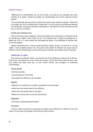 Activités inclusives
▪ Réfléchissez aux caractéristiques que vous avez choisies, aux choses qui vous distinguent des autres
membres de ce groupe : Pensez-vous partager ces caractéristiques avec d’autres personnes d’autres
groupes ?
▪ Les caractéristiques que vous aviez en commun avec tous les autres membres du groupe : Pensez-vous
les partager avec tous les individus dans le monde entier ? Au cas où trop de caractéristiques physiques
sont mentionnées, vous pouvez interroger les participant-es : Que signifie le fait que nous ayons tous des
yeux, un coeur ou un estomac ?
Conseils pour l’animateur-trice
Cette activité doit se jouer rapidement. Vous pouvez décider que les participant-es ne disposent que de
dix secondes pour réfléchir. Dans l’intérêt du jeu, il est important que le nombre de participant-es ne
dépasse pas 10 ou 12. Si vous travaillez avec des groupes plus grands, il sera préférable de constituer deux
ou trois sous-groupes.
Pendant la deuxième phase, il se peut que des affirmations simples, du type “J’ai des bras” ou “J’ai des
jambes”, soient proposées plusieurs fois. Vous pouvez alors décider de demander aux joueur-euses de
réfléchir à d’autres caractéristiques ou de les laisser jouer et d’aborder cette question lors de l’évaluation.
FRANCHIR LA LIGNE
Nous sommes tous différents. Parfois, nous sommes fiers de nos différences et désireux de les affirmer.
D’autres fois, nous préférons les cacher, soit par peur de rejet, soit par désir d’être comme les autres. Nous
aussi sommes tous égaux parce que, en tant qu’êtres humains, nous partageons de nombreuses
caractéristiques.
Thèmes abordés
▪ Identité personnelle.
▪ Caractéristiques de l’être humain.
▪ Nous sommes tous différents, mais tous égaux.
Objectifs
▪ Apprendre à se connaître et à s’accepter mutuellement au sein du groupe.
▪ Montrer que nous sommes toutes et tous différents.
▪ Montrer que nous sommes toutes et tous égaux.
▪ Réfléchir à la manière dont se constitue notre identité.
Préparation
▪ Une liste des caractéristiques personnelles
Instructions
L’activité consiste à permettre aux participant-es d’explorer leurs différences, de réfléchir à ce qui rend
chacun-e d’eux unique et de partager certains de leurs points communs.
82
 