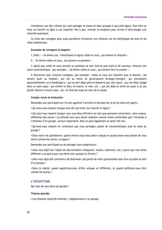 Activités inclusives
Commencer par des critères qui vont partager la classe en deux groupes à peu près égaux. Puis faire se
lever ou franchir la ligne à une majorité. Peu à peu, inverser la tendance pour arriver à faire bouger une
minorité seulement.
Le choix des consignes peut aussi permettre d’amorcer une réflexion sur les stéréotypes de sexe et les
rôles traditionnels.
Exemples de consignes (à adapter)
1. Dites : « Se lèvent (ou : franchissent la ligne) celles et ceux… qui aiment le chocolat ».
2. « Se lèvent celles et ceux… qui portent un pantalon ».
3. Après que celles et ceux portant un pantalon se sont levé-es puis assis-es de nouveau, énoncez une
autre caractéristique : par exemple, « Se lèvent celles et ceux… qui aiment faire la cuisine ».
4. Poursuivre avec d’autres consignes, par exemple : celles et ceux qui chantent sous la douche ; qui
aiment jouer au football ; qui ont au moins un grand-parent étranger/immigré ; qui connaissent
personnellement un-e handicapé-e ; qui se sont déjà senti-es blessé-es par une injure ; qui ont déjà voyagé
dans un autre pays ; qui aiment le bleu, le mauve, le rose, etc. ; qui ont déjà eu envie de jouer à un jeu
plutôt réservé à l’autre sexe ; etc, en fonction aussi du vécu de la classe.
Compte rendu et évaluation
Demandez aux participant-es s’ils ont apprécié l’activité et discutez de ce qu’ils/elles ont appris :
▪ Qu’avez-vous ressenti lorsque vous dû vous lever (ou franchir la ligne) ?
▪ Qu’avez-vous ressenti lorsque vous vous êtes affirmé-e en tant que personne minoritaire, voire unique,
différente des autres ? La solitude sera sans doute ressentie comme moins confortable que l’inclusion à
l’intérieur d’un groupe, surtout majoritaire. Mais on peut également se sentir fier-ère.
▪ Qu’avez-vous ressenti en constatant que vous partagiez autant de caractéristiques avec le reste du
groupe ?
▪ Dans notre vie quotidienne, quand aimons-nous nous sentir uniques et quand avons-nous besoin de nous
sentir comme les autres, ou égaux ?
Demandez aux participant-es de partager leurs expériences :
▪ Avez-vous déjà fait l’objet de discrimination (moquerie, insulte, isolement, etc.) parce que vous étiez
différent-e ou parce que vous étiez avec quelqu’un d’autre ?
▪ Avez-vous déjà été contraint-e de dissimuler une partie de votre personnalité pour être accepté au sein
d’un groupe ?
▪ Dans la réalité, quand apprécions-nous d’être uniques et différents, et quand préférons-nous être
comme les autres ?
L’EXCEPTION
Qui veut de vous dans son groupe ?
Thèmes abordés
▪ Les relations majorité-minorité, l’appartenance à un groupe.
83
 