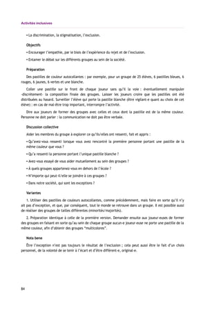 Activités inclusives
▪ La discrimination, la stigmatisation, l’exclusion.
Objectifs
▪ Encourager l’empathie, par le biais de l’expérience du rejet et de l’exclusion.
▪ Entamer le débat sur les différents groupes au sein de la société.
Préparation
Des pastilles de couleur autocollantes : par exemple, pour un groupe de 25 élèves, 6 pastilles bleues, 6
rouges, 6 jaunes, 6 vertes et une blanche.
Coller une pastille sur le front de chaque joueur sans qu’il la voie : éventuellement manipuler
-discrètement- la composition finale des groupes. Laisser les joueurs croire que les pastilles ont été
distribuées au hasard. Surveiller l’élève qui porte la pastille blanche (être vigilant-e quant au choix de cet
élève) : en cas de mal-être trop important, interrompre l’activité.
Dire aux joueurs de former des groupes avec celles et ceux dont la pastille est de la même couleur.
Personne ne doit parler : la communication ne doit pas être verbale.
Discussion collective
Aider les membres du groupe à explorer ce qu’ils/elles ont ressenti, fait et appris :
▪ Qu’avez-vous ressenti lorsque vous avez rencontré la première personne portant une pastille de la
même couleur que vous ?
▪ Qu’a ressenti la personne portant l’unique pastille blanche ?
▪ Avez-vous essayé de vous aider mutuellement au sein des groupes ?
▪ À quels groupes appartenez-vous en dehors de l’école ?
▪ N’importe qui peut-il/elle se joindre à ces groupes ?
▪ Dans notre société, qui sont les exceptions ?
Variantes
1. Utiliser des pastilles de couleurs autocollantes, comme précédemment, mais faire en sorte qu’il n’y
ait pas d’exception, et que, par conséquent, tout le monde se retrouve dans un groupe. Il est possible aussi
de réaliser des groupes de tailles différentes (minorités/majorités).
2. Préparation identique à celle de la première version. Demander ensuite aux joueur-euses de former
des groupes en faisant en sorte qu’au sein de chaque groupe aucun-e joueur-euse ne porte une pastille de la
même couleur, afin d’obtenir des groupes “multicolores”.
Nota bene
Être l’exception n’est pas toujours le résultat de l’exclusion ; cela peut aussi être le fait d’un choix
personnel, de la volonté de se tenir à l’écart et d’être différent-e, original-e.
84
 