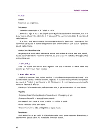 Activités inclusives
DEBOUT
Matériel
Des chaises, une par personne.
Instructions
1. Demandez aux participant-es de s’asseoir en cercle.
2. Expliquez la règle du jeu : il doit toujours y avoir 8 joueur-euses debout en même temps, mais un-e
joueur-euse ne doit pas rester debout plus de 10 secondes ; il/elle peut néanmoins décider de rester debout
moins longtemps.
3. Il ne doit y avoir aucune tentative de communication entre les joueur-euses, mais chacun-e doit
observer ce que se passe et assumer la responsabilité pour faire en sorte qu’il y ait toujours 8 personnes
debout, ni plus ni moins.
Conseils pour l’animateur-trice
Les participant-es auront besoin de quelques minutes pour attraper le coup de main, mais, ensuite,
ils/elles trouveront le rythme, s’assoiront, se lèveront, etc. C’est un jeu très excitant qui développe un fort
sentiment de groupe.
JEU DE RÔLE
Suite à un incident entre enfants ayant dégénéré, faire jouer la situation à d’autres élèves pour
constater que d’autres issues étaient possibles.
CHER/CHÈRE AMI-E
Suite à un incident relatif à des insultes, demander à chaque élève de rédiger une lettre adressée à un-e
autre élève de la classe (ce peut être la victime, l’agresseur ou tout autre enfant) afin de lui faire partager
son ressenti de l’incident et ses réflexions. Le fait d’écrire permet de revenir au calme, de prendre de la
distance et d’amorcer la réflexion.
Préciser que ces lettres ne doivent pas être confidentielles, et que certaines seront lues collectivement.
Objectifs
▪ Encourager les participant-es à exprimer leurs sentiments et leurs points de vue.
▪ Promouvoir l’empathie et la compréhension mutuelle.
▪ Encourager la participation de tou-tes, travailler à la cohésion du groupe.
▪ Gérer d’éventuels conflits entre élèves.
▪ Entamer/poursuivre le débat sur l’égalité et le respect mutuel.
Déroulement
Après la rédaction, on peut choisir de différer l’exploitation, ce qui permet notamment à l’enseignant-e
de sélectionner quelques lettres plus intéressantes pour lancer le débat.
85
 