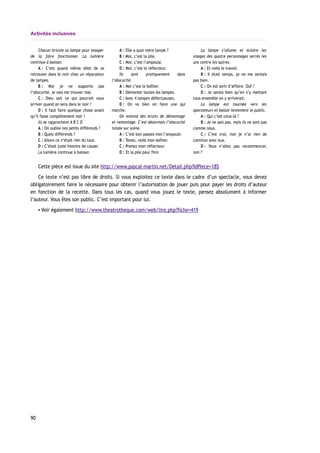 Activités inclusives
Chacun bricole sa lampe pour essayer
de la faire fonctionner. La lumière
continue à baisser.
A : C’est quand même idiot de se
retrouver dans le noir chez un réparateur
de lampes.
B : Moi je ne supporte pas
l’obscurité, je vais me trouver mal.
C : Dieu sait ce qui pourrait nous
arriver quand on sera dans le noir !
D : Il faut faire quelque chose avant
qu’il fasse complètement noir !
Ils se rapprochent A B C D
A : On oublie nos petits différends ?
B : Quels différends ?
C : Allons ce n’était rien du tout.
D : C’était juste histoire de causer.
La lumière continue à baisser.
A : Elle a quoi votre lampe ?
B : Moi, c’est la pile.
C : Moi, c’est l’ampoule.
D : Moi, c’est le réflecteur.
Ils sont pratiquement dans
l’obscurité.
A : Moi c’est le boîtier.
B : Démonter toutes les lampes.
C : Avec 4 lampes défectueuses.
D : On va bien en faire une qui
marche.
On entend des bruits de démontage
et remontage. C’est désormais l’obscurité
totale sur scène.
A : C’est bon passez-moi l’ampoule.
B : Tenez, voilà mon boîtier.
C : Prenez mon réflecteur.
D : Et la pile pour finir.
La lampe s’allume et éclaire les
visages des quatre personnages serrés les
uns contre les autres.
A : Et voilà le travail.
B : Il était temps, je ne me sentais
pas bien.
C : On est sorti d’affaire. Ouf !
D : Je savais bien qu’en s’y mettant
tous ensemble on y arriverait.
La lampe est tournée vers les
spectateurs et balaie lentement le public.
A : Qui c’est ceux-là ?
B : Je ne sais pas, mais ils ne sont pas
comme nous.
C : C’est vrai, moi je n’ai rien de
commun avec eux.
D : Vous n’allez pas recommencer,
non ?
Cette pièce est issue du site http://www.pascal-martin.net/Detail.php?IdPiece=185
Ce texte n’est pas libre de droits. Si vous exploitez ce texte dans le cadre d’un spectacle, vous devez
obligatoirement faire le nécessaire pour obtenir l’autorisation de jouer puis pour payer les droits d’auteur
en fonction de la recette. Dans tous les cas, quand vous jouez le texte, pensez absolument à informer
l’auteur. Vous êtes son public. C’est important pour lui.
▪ Voir également http://www.theatrotheque.com/web/lire.php?fiche=419
90
 