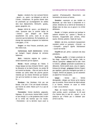 Les mots qui font mal : travailler sur les insultes
Gouine : viendrait d’un mot normand féminin
« gouain » ou « gouin » qui désignait un valet de
l’armée ; initialement, les gouines étaient donc
les prostituées qui accompagnaient les soldats
dans leurs déplacements. Diminutifs : goudou,
gousse, gougnotte, etc.
Gousse : dérivé de « gouce », qui désignait le
chien. Synonyme dans un premier temps de
« chienne » pour désigner une femme
sexuellement très active, avant de ne plus
concerner que les lesbiennes. Par homophonie, ont
émergé des expressions comparant les lesbiennes
à des gigots… à l’ail.
Gougne : en vieux français, prostituée, peut-
être même truie.
Camionneuse, butch (bûcheronne) : termes
qui fustigent l’aspect physique de certaines
lesbiennes.
Bitch : traduction anglaise de « putain ».
Utilisé notamment par les rappeurs.
Blonde : Nouvel archétype de l’idiote. À
chaque époque son bouc émissaire féminin : après
les Bécassine et les Marie-Chantal, les années 90
ont inventé les blondes. « Elles ont joué le rôle de
remèdes aux petits bobos des pauvres garçons
violentés par les vilaines féministes qui faisaient
rien qu’à les humilier en classe, au travail et au
lit… »
Blondasse : Une blondasse n’est pas une
blonde, c’est pire ! C’est une blonde incertaine,
pas franche du collier. Notons qu’il n’y a pas de
« brunasses ».
Femmelette : femme douillette, geignarde,
feignasse… Et, pire encore, homme faible, craintif
et sans énergie. Il y a des gradations dans le déni
de la virilité des hommes que l’on insulte.
« Femmelette » est la dernière injure avant la
suspicion d’homosexualité. Bizarrement, une
femmelette est encore un homme.
Omelette : expression un peu tombée en
désuétude, qui reste facile à comprendre et à
utiliser. Omelette est un dérivé de femmelette et
désigne dans les deux cas un garçon à la virilité
défaillante.
Enculé : à l’origine, personne qui pratique la
sodomie réceptive (ou « passive »). Renvoie au
fantasme, insupportable pour certains, d’être
soumis, féminisé, pénétré, l’objet de l’autre.
Enfoiré : (de foria, excrément) improprement
considéré comme un synonyme « d’enculé » ou
« d’empaffé » puisqu’il signifie littéralement
« couvert de merde »
Empaffé (de paf, pénis) : synonyme des deux
précédents.
Pouffiasse, pouffe : à l’origine prostituée de
bas étage ; aujourd’hui fille vulgaire, laide ou
ridicule. Synonymes : radasse (faire le rade = faire
le trottoir) ; pétasse (prostituée occasionnelle ou
débutante, femme plutôt jeune, sexy et vulgaire,
briseuse de ménage) ; grognasse (femme d’aspect
peu ragoûtant, guère plus intelligents que belle ; à
l’origine, féminin de grognard, qui est seulement
un adjectif et n’est plus usité).
Salope : « femme sale » ; femme
dévergondée ; désigne une femme qu’on méprise
pour sa conduite. Terme intensif de mépris adressé
à un homme, mettant en cause sa virilité
(« lope ») ou sa droiture.
Pute : de l’ancien français « mauvais, vil »
(latin putidus, puant) ; prostituée. Se dit aussi
d’un homme dans le sens de « salaud », ou de
quelqu’un qui n’hésite pas à s’abaisser pour
arriver à ses fins.
95
 