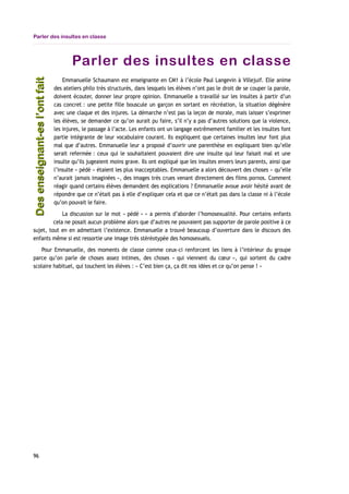 Parler des insultes en classe
Parler des insultes en classe
Emmanuelle Schaumann est enseignante en CM1 à l’école Paul Langevin à Villejuif. Elle anime
des ateliers philo très structurés, dans lesquels les élèves n’ont pas le droit de se couper la parole,
doivent écouter, donner leur propre opinion. Emmanuelle a travaillé sur les insultes à partir d’un
cas concret : une petite fille bouscule un garçon en sortant en récréation, la situation dégénère
avec une claque et des injures. La démarche n’est pas la leçon de morale, mais laisser s’exprimer
les élèves, se demander ce qu’on aurait pu faire, s’il n’y a pas d’autres solutions que la violence,
les injures, le passage à l’acte. Les enfants ont un langage extrêmement familier et les insultes font
partie intégrante de leur vocabulaire courant. Ils expliquent que certaines insultes leur font plus
mal que d’autres. Emmanuelle leur a proposé d’ouvrir une parenthèse en expliquant bien qu’elle
serait refermée : ceux qui le souhaitaient pouvaient dire une insulte qui leur faisait mal et une
insulte qu’ils jugeaient moins grave. Ils ont expliqué que les insultes envers leurs parents, ainsi que
l’insulte « pédé » étaient les plus inacceptables. Emmanuelle a alors découvert des choses « qu’elle
n’aurait jamais imaginées », des images très crues venant directement des films pornos. Comment
réagir quand certains élèves demandent des explications ? Emmanuelle avoue avoir hésité avant de
répondre que ce n’était pas à elle d’expliquer cela et que ce n’était pas dans la classe ni à l’école
qu’on pouvait le faire.
La discussion sur le mot « pédé » » a permis d’aborder l’homosexualité. Pour certains enfants
cela ne posait aucun problème alors que d’autres ne pouvaient pas supporter de parole positive à ce
sujet, tout en en admettant l’existence. Emmanuelle a trouvé beaucoup d’ouverture dans le discours des
enfants même si est ressortie une image très stéréotypée des homosexuels.
Pour Emmanuelle, des moments de classe comme ceux-ci renforcent les liens à l’intérieur du groupe
parce qu’on parle de choses assez intimes, des choses « qui viennent du cœur », qui sortent du cadre
scolaire habituel, qui touchent les élèves : « C’est bien ça, ça dit nos idées et ce qu’on pense ! »
96
Desenseignant-esl’ontfaitDesenseignant-esl’ontfait
 