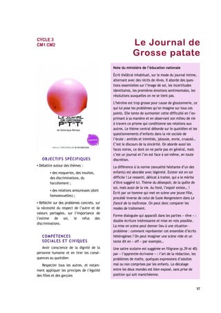 Le Journal de
Grosse patate
OBJECTIFS SPÉCIFIQUES
▪ Débattre autour des thèmes :
▪ des moqueries, des insultes,
des discriminations, du
harcèlement ;
▪ des relations amoureuses (dont
homosexuelles) ;
▪ Réfléchir sur des problèmes concrets, sur
la nécessité du respect de l’autre et de
valeurs partagées, sur l’importance de
l’estime de soi, le refus des
discriminations.
COMPÉTENCES
SOCIALES ET CIVIQUES
Avoir conscience de la dignité de la
personne humaine et en tirer les consé-
quences au quotidien
Respecter tous les autres, et notam-
ment appliquer les principes de l’égalité
des filles et des garçons
97
Note du ministère de l’éducation nationale
Écrit théâtral inhabituel, sur le mode du journal intime,
alternant avec des récits de rêves. Il aborde des ques-
tions essentielles sur l’image de soi, les incertitudes
identitaires, les premières émotions sentimentales, les
résolutions auxquelles on ne se tient pas.
L’héroïne est trop grosse pour cause de gloutonnerie, ce
qui lui pose les problèmes qu’on imagine sur tous ces
points. Elle tente de surmonter cette difficulté en l’ex-
primant à sa manière et en observant son milieu de vie
à travers ce prisme qui conditionne ses relations aux
autres. Le thème central déborde sur le quotidien et les
questionnements d’enfants dans la vie sociale de
l’école : amitiés et inimitiés, jalousie, envie, cruauté…
C’est le discours de la sincérité. On aborde aussi les
faces noires, ce dont on ne parle pas en général, mais
c’est un journal et l’on est face à soi-même, en toute
discrétion.
La différence à la norme (sexualité hésitante d’un des
enfants) est abordée avec légèreté. Exister est en soi
difficile ! Le ressenti, délicat à traiter, qui a le mérite
d’être suggéré ici. Thème du désespoir, de la quête de
soi, mais aussi de la vie. Au fond, l’espoir existe… !
Écrit par un homme qui met en scène une jeune fille,
procédé inverse de celui de Susie Morgenstern dans Le
fiancé de la maîtresse. On peut donc comparer les
modes de traitement.
Forme dialoguée qui apparaît dans les parties « rêve » :
double écriture intéressante et mise en voix possible.
La mise en scène peut donner lieu à une situation –
problème : comment représenter cet ensemble d’écrits
hétérogènes ? On peut imaginer une scène vide et un
texte dit en « off » par exemple…
Une satire scolaire est suggérée en filigrane (p.39 et 40)
par « l’apprentie-écrivaine » : l’art de la rédaction, les
problèmes de maths, quelques expressions d’adultes
mal ou non comprises par les enfants. Le décalage
entre les deux mondes est bien exposé, sans prise de
position qui soit manichéenne.
CYCLE 3
CM1 CM2
 