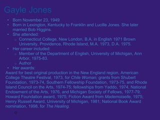 Gayle Jones
 • Born November 23, 1949
 • Born in Lexington, Kentucky to Franklin and Lucille Jones. She later
    married Bob Higgins.
 • She attended:
     o Connecticut College, New London, B.A. in English 1971 Brown
       University, Providence, Rhode Island, M.A. 1973, D.A. 1975.
 • Her career included:
     o Member of the Department of English, University of Michigan, Ann
       Arbor, 1975-83.
     o Author
 • Her awards:
Award for best original production in the New England region, American
College Theatre Festival, 1973, for Chile Woman; grants from Shubert
Foundation, 1973-74, Southern Fellowship Foundation, 1973-75, and Rhode
Island Council on the Arts, 1974-75; fellowships from Yaddo, 1974, National
Endowment of the Arts, 1976, and Michigan Society of Fellows, 1977-79;
Howard Foundation award, 1975; Fiction Award from Mademoiselle, 1975;
Henry Russell Award, University of Michigan, 1981; National Book Award
nomination, 1998, for The Healing.
     o
 
