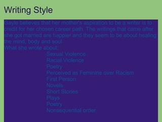 Writing Style
Gayle believes that her mother's aspiration to be a writer is to
credit for her chosen career path. The writings that came after
she got married are happier and they seem to be about healing
the mind, body and soul.
What she wrote about:
                   Sexual Violence
                   Racial Violence
                   Poetry
                   Perceived as Feminine over Racism
                   First Person
                   Novels
                   Short Stories
                   Plays
                   Poetry
                   Nonsequential order
 