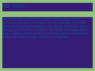 Her Voice

Gayle can be considered a voice to African Americans/
Americans because she relates to her audience. She writes
about the thing that Americans and African Americans went
through and how they reacted to the things that happened to
them. I believe she'd be the voice to the women because she
wrote from a first person, woman's perspective.
 