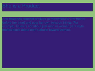 She is a Product

She takes the concept of blues (a movement or Era that is
before her time) and puts her own twist on things. For
example, blues is not about just men or women yet Gayle
makes blues about men's abuse toward women.
 