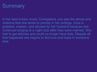 Summary

In her best known novel, Corregidora, you see the abuse and
violence that she tends to portray in her writings. Ursa is
grabbed, shaken, and abused by her husband because she
continued singing at a night club after they were married. She
had to get stitches and could no longer have kids. Despite all
that happened she begins to find love and hope in someone
else.
 