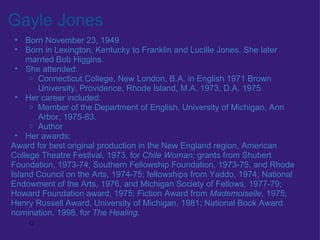Gayle Jones Born November 23, 1949 Born in Lexington, Kentucky to Franklin and Lucille Jones. She later married Bob Higgins. She attended: Connecticut College, New London, B.A. in English 1971 Brown University, Providence, Rhode Island, M.A. 1973, D.A. 1975.  Her career included:  Member of the Department of English, University of Michigan, Ann Arbor, 1975-83. Author Her awards: Award for best original production in the New England region, American College Theatre Festival, 1973, for  Chile Woman;  grants from Shubert Foundation, 1973-74, Southern Fellowship Foundation, 1973-75, and Rhode Island Council on the Arts, 1974-75; fellowships from Yaddo, 1974, National Endowment of the Arts, 1976, and Michigan Society of Fellows, 1977-79; Howard Foundation award, 1975; Fiction Award from  Mademoiselle,  1975; Henry Russell Award, University of Michigan, 1981; National Book Award nomination, 1998, for  The Healing.   