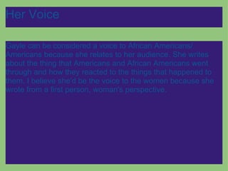 Her Voice Gayle can be considered a voice to African Americans/ Americans because she relates to her audience. She writes about the thing that Americans and African Americans went through and how they reacted to the things that happened to them. I believe she'd be the voice to the women because she wrote from a first person, woman's perspective. 