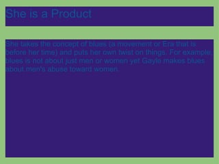 She is a Product She takes the concept of blues (a movement or Era that is before her time) and puts her own twist on things. For example, blues is not about just men or women yet Gayle makes blues about men's abuse toward women. 