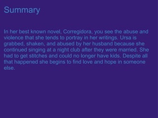 Summary In her best known novel, Corregidora, you see the abuse and violence that she tends to portray in her writings. Ursa is grabbed, shaken, and abused by her husband because she continued singing at a night club after they were married. She had to get stitches and could no longer have kids. Despite all that happened she begins to find love and hope in someone else.  