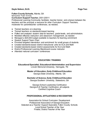 Gayle Nelson, Ed.S. Page Two
Fulton County Schools, Atlanta, GA
Metropoiltan Public Schools
Curriculum Support Teacher, 2001-20011
Professional Learning Community facilitator, teacher trainer, and a liaison between the
teachers and the principal; a resource for other Curriculum Support Teachers;
moderator for parent/teacher conferences, as needed.
● Trained teachers on e-learning
● Trained teachers on standards-based learning
● Pulled and analyzed student data for teachers, grade levels, and administrators
● Modeled effective instruction and classroom management, as needed
● Managed a $25,000 budget available to teachers for learning enrichment
● Student Support Team Chair
● Provided targeted intervention and enrichment for small groups of students
● Created standards-based district instructional units for ELA and Math
● Created standards-based district assessments for ELA and Math
● District Professional Learning Blackboard course instructor
● Attended national curriculum conferences
EDUCATION / TRAINING
Educational Specialist, Educational Administration and Supervision
Lincoln Memorial University, Harrogate, TN
Master of Education, Early Childhood Education
Georgia State University, Atlanta, GA
Bachelor of Science, Early Childhood Education
Georgia Southern University, Statesboro, GA
Georgia School Leadership Certification
Georgia K-8 Teacher Certification, all subjects
Certified Cognitive Coach
PROFESSIONAL AFFILIATIONS & RECOGNITION
Association for School Curriculum Development
Professional Association of Georgia Educators
Selected as a Teacher Support Specialist, Fulton County Schools
Local School Teacher of the Year
Finalist, District Teacher of the Year
 