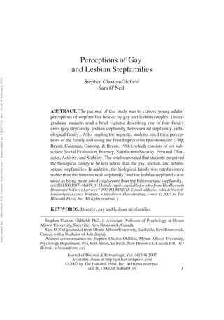 Perceptions of Gay
                                                                                                                            and Lesbian Stepfamilies
Downloaded By: [EBSCOHost EJS Content Distribution - Superceded by 916427733] At: 18:08 9 February 2010




                                                                                                                                   Stephen Claxton-Oldfield
                                                                                                                                         Sara O’Neil



                                                                                                                ABSTRACT. The purpose of this study was to explore young adults’
                                                                                                                perceptions of stepfamilies headed by gay and lesbian couples. Under-
                                                                                                                graduate students read a brief vignette describing one of four family
                                                                                                                units (gay stepfamily, lesbian stepfamily, heterosexual stepfamily, or bi-
                                                                                                                ological family). After reading the vignette, students rated their percep-
                                                                                                                tions of the family unit using the First Impressions Questionnaire (FIQ;
                                                                                                                Bryan, Coleman, Ganong, & Bryan, 1986), which consists of six sub-
                                                                                                                scales: Social Evaluation, Potency, Satisfaction/Security, Personal Char-
                                                                                                                acter, Activity, and Stability. The results revealed that students perceived
                                                                                                                the biological family to be less active than the gay, lesbian, and hetero-
                                                                                                                sexual stepfamilies. In addition, the biological family was rated as more
                                                                                                                stable than the heterosexual stepfamily, and the lesbian stepfamily was
                                                                                                                rated as being more satisfying/secure than the heterosexual stepfamily.
                                                                                                                doi:10.1300/J087v46n03_01 [Article copies available for a fee from The Haworth
                                                                                                                Document Delivery Service: 1-800-HAWORTH. E-mail address: <docdelivery@
                                                                                                                haworthpress.com> Website: <http://www.HaworthPress.com> © 2007 by The
                                                                                                                Haworth Press, Inc. All rights reserved.]

                                                                                                                KEYWORDS. Divorce, gay and lesbian stepfamilies

                                                                                                             Stephen Claxton-Oldfield, PhD, is Associate Professor of Psychology at Mount
                                                                                                          Allison University, Sackville, New Brunswick, Canada.
                                                                                                             Sara O’Neil graduated from Mount Allison University, Sackville, New Brunswick,
                                                                                                          Canada with a Bachelor of Arts degree.
                                                                                                             Address correspondence to: Stephen Claxton-Oldfield, Mount Allison University,
                                                                                                          Psychology Department, 49A York Street, Sackville, New Brunswick, Canada E4L 1C7
                                                                                                          (E-mail: sclaxton@mta.ca).
                                                                                                                         Journal of Divorce & Remarriage, Vol. 46(3/4) 2007
                                                                                                                           Available online at http://jdr.haworthpress.com
                                                                                                                        © 2007 by The Haworth Press, Inc. All rights reserved.
                                                                                                                                     doi:10.1300/J087v46n03_01                              1
 