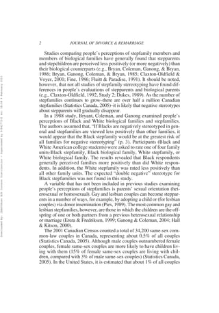 2               JOURNAL OF DIVORCE & REMARRIAGE

                                                                                                             Studies comparing people’s perceptions of stepfamily members and
                                                                                                          members of biological families have generally found that stepparents
                                                                                                          and stepchildren are perceived less positively (or more negatively) than
                                                                                                          their biological counterparts (e.g., Bryan, Coleman, Ganong, & Bryan,
                                                                                                          1986; Bryan, Ganong, Coleman, & Bryan, 1985; Claxton-Oldfield &
Downloaded By: [EBSCOHost EJS Content Distribution - Superceded by 916427733] At: 18:08 9 February 2010




                                                                                                          Voyer, 2001; Fine, 1986; Fluitt & Paradise, 1991). It should be noted,
                                                                                                          however, that not all studies of stepfamily stereotyping have found dif-
                                                                                                          ferences in people’s evaluations of stepparents and biological parents
                                                                                                          (e.g., Claxton-Oldfield, 1992, Study 2; Dukes, 1989). As the number of
                                                                                                          stepfamilies continues to grow–there are over half a million Canadian
                                                                                                          stepfamilies (Statistics Canada, 2005)–it is likely that negative stereotypes
                                                                                                          about stepparents will gradually disappear.
                                                                                                             In a 1988 study, Bryant, Coleman, and Ganong examined people’s
                                                                                                          perceptions of Black and White biological families and stepfamilies.
                                                                                                          The authors assumed that, “If Blacks are negatively stereotyped in gen-
                                                                                                          eral and stepfamilies are viewed less positively than other families, it
                                                                                                          would appear that the Black stepfamily would be at the greatest risk of
                                                                                                          all families for negative stereotyping” (p. 3). Participants (Black and
                                                                                                          White American college students) were asked to rate one of four family
                                                                                                          units-Black stepfamily, Black biological family, White stepfamily, or
                                                                                                          White biological family. The results revealed that Black respondents
                                                                                                          generally perceived families more positively than did White respon-
                                                                                                          dents. In addition, the White stepfamily was rated less positively than
                                                                                                          all other family units. The expected “double negative” stereotype for
                                                                                                          Black stepfamilies was not found in this study.
                                                                                                             A variable that has not been included in previous studies examining
                                                                                                          people’s perceptions of stepfamilies is parents’ sexual orientation (het-
                                                                                                          erosexual or homosexual). Gay and lesbian couples can become steppar-
                                                                                                          ents in a number of ways, for example, by adopting a child or (for lesbian
                                                                                                          couples) via donor insemination (Pies, 1989). The most common gay and
                                                                                                          lesbian stepfamilies, however, are those in which the children are the off-
                                                                                                          spring of one or both partners from a previous heterosexual relationship
                                                                                                          or marriage (Erera & Fredriksen, 1999; Ganong & Coleman, 2004; Hall
                                                                                                          & Kitson, 2000).
                                                                                                             The 2001 Canadian Census counted a total of 34,200 same-sex com-
                                                                                                          mon-law couples in Canada, representing about 0.5% of all couples
                                                                                                          (Statistics Canada, 2005). Although male couples outnumbered female
                                                                                                          couples, female same-sex couples are more likely to have children liv-
                                                                                                          ing with them (15% of female same-sex couples are living with chil-
                                                                                                          dren, compared with 3% of male same-sex couples) (Statistics Canada,
                                                                                                          2005). In the United States, it is estimated that about 1% of all couples
 