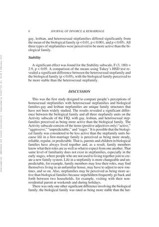 6                JOURNAL OF DIVORCE & REMARRIAGE

                                                                                                          gay, lesbian, and heterosexual stepfamilies differed significantly from
                                                                                                          the mean of the biological family (p < 0.01, p < 0.001, and p < 0.05). All
                                                                                                          three types of stepfamilies were perceived to be more active than the bi-
                                                                                                          ological family.
Downloaded By: [EBSCOHost EJS Content Distribution - Superceded by 916427733] At: 18:08 9 February 2010




                                                                                                          Stability

                                                                                                             A significant effect was found for the Stability subscale, F (3, 180) =
                                                                                                          2.9, p < 0.05. A comparison of the means using Tukey’s HSD test re-
                                                                                                          vealed a significant difference between the heterosexual stepfamily and
                                                                                                          the biological family (p < 0.05), with the biological family perceived to
                                                                                                          be more stable than the heterosexual stepfamily.


                                                                                                                                        DISCUSSION

                                                                                                             This was the first study designed to compare people’s perceptions of
                                                                                                          homosexual stepfamilies with heterosexual stepfamilies and biological
                                                                                                          families-gay and lesbian stepfamilies are unique family structures that
                                                                                                          have not been widely studied. The results revealed a significant differ-
                                                                                                          ence between the biological family and all three stepfamily units on the
                                                                                                          Activity subscale of the FIQ, with gay, lesbian, and heterosexual step-
                                                                                                          families perceived as being more active than the biological family. The
                                                                                                          Activity subscale consists of the items (positive adjectives only) “active,”
                                                                                                          “aggressive,” “unpredictable,” and “eager.” It is possible that the biologi-
                                                                                                          cal family was considered to be less active than the stepfamily units be-
                                                                                                          cause life in a first-marriage family is perceived as being more steady,
                                                                                                          reliable, regular, or predictable. That is, parents and children in biological
                                                                                                          families have always lived together and, as a result, family members
                                                                                                          know what their roles are as well as what to expect from one another. That
                                                                                                          same level of familiarity does not exist in stepfamilies, especially in the
                                                                                                          early stages, where people who are not used to living together join to cre-
                                                                                                          ate a new family system. Life in a stepfamily is more changeable and un-
                                                                                                          predictable, for example, family members may lose their roles, may find
                                                                                                          themselves living in an unfamiliar house, may have to adjust to new rou-
                                                                                                          tines, and so on. Also, stepfamilies may be perceived as being more ac-
                                                                                                          tive than biological families because stepchildren frequently go back and
                                                                                                          forth between two households, for example, visiting with their non-
                                                                                                          residential parent at weekends and during holidays.
                                                                                                             There was only one other significant difference involving the biological
                                                                                                          family; the biological family was rated as being more stable than the het-
 