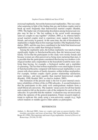 Stephen Claxton-Oldfield and Sara O’Neil                         7

                                                                                                          erosexual stepfamily, but not the homosexual stepfamilies. This was some-
                                                                                                          what surprising in light of the finding that gay and lesbian couples tend to
                                                                                                          break up more frequently than heterosexual married couples (Kurdek,
                                                                                                          1998). The higher rate of relationship dissolution among homosexual cou-
                                                                                                          ples may be due to “the fact nothing in the social world encourages
Downloaded By: [EBSCOHost EJS Content Distribution - Superceded by 916427733] At: 18:08 9 February 2010




                                                                                                          same-sex couples to stay together” (Ambert, 2005, p. 4), whereas hetero-
                                                                                                          sexual married couples tend to experience more support from family,
                                                                                                          friends, and society in general. At the same time, the rate of dissolution in
                                                                                                          stepfamilies is higher than in first-marriage families (The Stepfamily Foun-
                                                                                                          dation, 2005), and this may have contributed to the belief that heterosexual
                                                                                                          stepfamilies are less stable than biological families.
                                                                                                             Among the stepfamily units, the lesbian stepfamily was rated as being
                                                                                                          significantly higher in Satisfaction/Security than the heterosexual step-
                                                                                                          family. Given that the participants in this study were mostly female and
                                                                                                          because women are often perceived as being more nurturing than men, it
                                                                                                          is possible that the participants considered that having two mothers (a bi-
                                                                                                          ological mother and a stepmother) in the household would be more satis-
                                                                                                          fying than having, for example, a biological mother and a stepfather
                                                                                                          co-parenting. The fact that lesbian stepfamilies were rated higher in terms
                                                                                                          of Satisfaction/Security compared with heterosexual stepfamilies is con-
                                                                                                          sistent with observations of family dynamics within lesbian stepfamilies.
                                                                                                          For example, lesbian couples report greater relationship satisfaction,
                                                                                                          more intimacy, and more equality than married heterosexual couples
                                                                                                          (Kurdek, 1998; Kurdek 2001, as cited in Ambert, 2005).
                                                                                                             One limitation of the present study is the low to poor internal consis-
                                                                                                          tency reliabilities of three of the six FIQ subscales. A second limitation is
                                                                                                          that the participants in this study were undergraduate students from a
                                                                                                          small liberal arts university. The students’ mean scores for all four family
                                                                                                          units tended to fall on the positive side of the midpoint for each of the six
                                                                                                          subscales. It is possible that the students’ evaluations may not necessarily
                                                                                                          reflect the opinions of the general population. Future research might at-
                                                                                                          tempt to replicate this study using a non-university sample (e.g., high
                                                                                                          school students or middle-aged to older adults) as participants.


                                                                                                                                           REFERENCES
                                                                                                          Ambert, A. (Revised 2005). Same-sex couples and same-sex-parent families: Rela-
                                                                                                            tionships, parenting, and issues of marriage. The Vanier Institute of the Family.
                                                                                                          Berger, R. (1998). The experience and issues of gay stepfamilies. Journal of Divorce &
                                                                                                            Remarriage, 29 (3/4), 93-102.
 