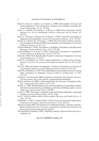 8                  JOURNAL OF DIVORCE & REMARRIAGE

                                                                                                          Black, D., Gates, G., Sanders, S., & Taylor, L. (2000). Demographics of the gay and
                                                                                                             lesbian population in the United States: Evidence from available systematic data
                                                                                                             sources. Demography, 37 (2), 139-154.
                                                                                                          Bryan, L., Coleman, M., Ganong, L., & Bryan, S. (1986). Person perception: Family
                                                                                                             structure as a cue for stereotyping. Journal of Marriage and the Family, 48,
                                                                                                             169-174.
Downloaded By: [EBSCOHost EJS Content Distribution - Superceded by 916427733] At: 18:08 9 February 2010




                                                                                                          Bryan, S., Ganong, L., Coleman, M., & Bryan, L. (1985). Counselors’ perceptions of
                                                                                                             stepparents and stepchildren. Journal of Counseling Psychology, 32 (2), 279-282.
                                                                                                          Bryant, Z., Coleman, M., & Ganong, L. (1988). Race and family structure stereotyp-
                                                                                                             ing: Perceptions of Black and White nuclear families and stepfamilies. The Journal
                                                                                                             of Black Psychology, 15 (1), 1-16.
                                                                                                          Claxton-Oldfield, S. (1992). Perceptions of stepfathers: Disciplinary and affectionate
                                                                                                             behaviour. Journal of Family Issues, 13 (3), 378-389.
                                                                                                          Claxton-Oldfield, S., & Voyer, S. (2001). Young adults’ perceptions of stepchildren.
                                                                                                             Journal of Divorce & Remarriage, 35 (1/2), 107-114.
                                                                                                          Dukes, R. (1989). The Cinderella myth: Negative evaluations of stepparents. Sociology
                                                                                                             and Social Research, 73, 67-72.
                                                                                                          Erera, P., & Fredriksen, K. (1999). Lesbian stepfamilies: A unique family structure.
                                                                                                             Families in Society: The Journal of Contemporary Human Services, 80 (3), 263-
                                                                                                             270.
                                                                                                          Fine, M. (1986). Perceptions of stepparents: Variation in stereotypes as a function of
                                                                                                             current family structure. Journal of Marriage and the Family, 48, 537-543.
                                                                                                          Fluitt, M., & Paradise, L. (1991). The relationship of current family structures to young
                                                                                                             adults’ perceptions of stepparents. Journal of Divorce & Remarriage, 15 (3/4),
                                                                                                             159-174.
                                                                                                          Ganong, L., & Coleman, M. (2004). Stepfamily relationships: Development, dynamics,
                                                                                                             and interventions. New York: Kluwer Academic/Plenum Publishers.
                                                                                                          Hall, K., & Kitson, G. (2000). Lesbian stepfamilies: An even more “incomplete institu-
                                                                                                             tion.” Journal of Lesbian Studies, 4 (3), 31-47.
                                                                                                          Kurdek, L. (1998). Relationship outcomes and their predictors: Longitudinal evidence
                                                                                                             from heterosexual married, gay cohabiting, and lesbian cohabiting couples. Journal
                                                                                                             of Marriage and the Family, 60 (3), 553-568.
                                                                                                          Lynch, J. (2004). Becoming a stepparent in gay and lesbian stepfamilies: Integrating
                                                                                                             identities. Journal of Homosexuality, 49 (2), 45-60.
                                                                                                          Pies, C. (1989). Lesbians and the choice to parent. Marriage and Family Review, 14
                                                                                                             (3/4), 137-154.
                                                                                                          Rohrbaugh, J. (1992). Lesbian families: Clinical issues and theoretical implications.
                                                                                                             Professional Psychology: Research and Practice, 23 (6), 467-473.
                                                                                                          Statistics Canada (2005). The proportion of “traditional families” continues to decline.
                                                                                                             Retrieved from http://www12.statcan.ca/english/census01/Products/Analytic/com
                                                                                                             panion/ fam/canada.cfm#traditional_families
                                                                                                          The Stepfamily Foundation (2005). Stepfamily statistics. Retrieved from http://www.
                                                                                                             stepfamily.org

                                                                                                                                    doi:10.1300/J087v46n03_01
 