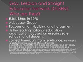Gay, Lesbian and Straight Education Network (GLSEN): Who are they? Established in 1990 Advocacy Group Focuses on anti-bullying and harassment Is the leading national education organization focused on ensuring safe schools for all students. Joined America's Promise Alliance, the nation's largest partnership alliance of more than 300 corporations, nonprofits, faith-based organizations and advocacy groups that are dedicated to improving lives and changing outcomes for children.  (American Academy of Pediatrics, Big Brothers Big Sisters of America, Hispanic Heritage Foundation, March of Dimes, National Association of Police Athletic/Activities League, National Education Association, National PTA, Salvation Army, U.S. Chamber of Commerce and United Way) 